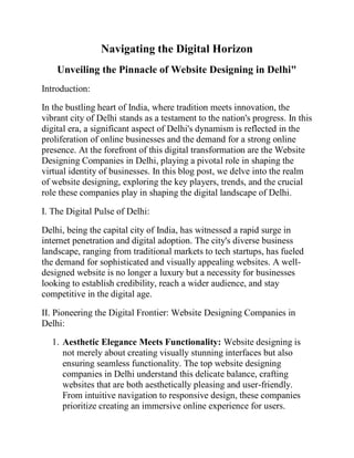 Navigating the Digital Horizon
Unveiling the Pinnacle of Website Designing in Delhi"
Introduction:
In the bustling heart of India, where tradition meets innovation, the
vibrant city of Delhi stands as a testament to the nation's progress. In this
digital era, a significant aspect of Delhi's dynamism is reflected in the
proliferation of online businesses and the demand for a strong online
presence. At the forefront of this digital transformation are the Website
Designing Companies in Delhi, playing a pivotal role in shaping the
virtual identity of businesses. In this blog post, we delve into the realm
of website designing, exploring the key players, trends, and the crucial
role these companies play in shaping the digital landscape of Delhi.
I. The Digital Pulse of Delhi:
Delhi, being the capital city of India, has witnessed a rapid surge in
internet penetration and digital adoption. The city's diverse business
landscape, ranging from traditional markets to tech startups, has fueled
the demand for sophisticated and visually appealing websites. A well-
designed website is no longer a luxury but a necessity for businesses
looking to establish credibility, reach a wider audience, and stay
competitive in the digital age.
II. Pioneering the Digital Frontier: Website Designing Companies in
Delhi:
1. Aesthetic Elegance Meets Functionality: Website designing is
not merely about creating visually stunning interfaces but also
ensuring seamless functionality. The top website designing
companies in Delhi understand this delicate balance, crafting
websites that are both aesthetically pleasing and user-friendly.
From intuitive navigation to responsive design, these companies
prioritize creating an immersive online experience for users.
 