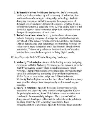 2. Tailored Solutions for Diverse Industries: Delhi's economic
landscape is characterized by a diverse array of industries, from
traditional manufacturing to cutting-edge technology. Website
designing companies in Delhi recognize the unique needs of
different sectors and provide tailored solutions. Whether it's an e-
commerce platform, a corporate website, or an online portfolio for
a creative agency, these companies adapt their strategies to meet
the specific requirements of each client.
3. Tech-Driven Innovation: In a city that embraces innovation,
website designing companies leverage the latest technologies to
stay ahead of the curve. From incorporating Artificial Intelligence
(AI) for personalized user experiences to optimizing websites for
voice search, these companies are at the forefront of tech-driven
innovation. This not only enhances the functionality of websites
but also future-proofs them against evolving digital trends.
III. Key Players in Delhi's Website Designing Landscape:
1. Webocity Technologies: As one of the leading website designing
companies in Delhi, Webocity Technologies has carved a niche for
itself by delivering visually stunning and functionally robust
websites. Their portfolio spans across industries, showcasing their
versatility and expertise in meeting diverse client requirements.
With a focus on responsive design and SEO optimization,
Webocity Technologies ensures that their clients' websites not only
look good but also perform exceptionally well in search engine
rankings.
2. Sparx IT Solutions: Sparx IT Solutions is synonymous with
innovation and creativity in the website designing realm. Known
for pushing boundaries, Sparx IT Solutions creates websites that
stand out in the crowded digital space. Their team of skilled
designers and developers collaborate to deliver bespoke solutions,
blending creativity with technology seamlessly. From
conceptualization to execution, Sparx IT Solutions takes a holistic
 