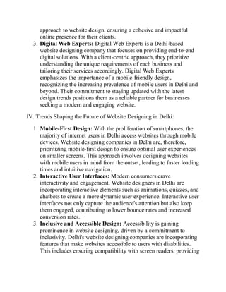 approach to website design, ensuring a cohesive and impactful
online presence for their clients.
3. Digital Web Experts: Digital Web Experts is a Delhi-based
website designing company that focuses on providing end-to-end
digital solutions. With a client-centric approach, they prioritize
understanding the unique requirements of each business and
tailoring their services accordingly. Digital Web Experts
emphasizes the importance of a mobile-friendly design,
recognizing the increasing prevalence of mobile users in Delhi and
beyond. Their commitment to staying updated with the latest
design trends positions them as a reliable partner for businesses
seeking a modern and engaging website.
IV. Trends Shaping the Future of Website Designing in Delhi:
1. Mobile-First Design: With the proliferation of smartphones, the
majority of internet users in Delhi access websites through mobile
devices. Website designing companies in Delhi are, therefore,
prioritizing mobile-first design to ensure optimal user experiences
on smaller screens. This approach involves designing websites
with mobile users in mind from the outset, leading to faster loading
times and intuitive navigation.
2. Interactive User Interfaces: Modern consumers crave
interactivity and engagement. Website designers in Delhi are
incorporating interactive elements such as animations, quizzes, and
chatbots to create a more dynamic user experience. Interactive user
interfaces not only capture the audience's attention but also keep
them engaged, contributing to lower bounce rates and increased
conversion rates.
3. Inclusive and Accessible Design: Accessibility is gaining
prominence in website designing, driven by a commitment to
inclusivity. Delhi's website designing companies are incorporating
features that make websites accessible to users with disabilities.
This includes ensuring compatibility with screen readers, providing
 