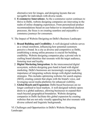 alternative text for images, and designing layouts that are
navigable for individuals with diverse needs.
4. E-commerce Innovations: As the e-commerce sector continues to
thrive in Delhi, website designing companies are innovating in the
realm of online shopping experiences. From personalized product
recommendations based on user behavior to streamlined checkout
processes, the focus is on creating seamless and enjoyable e-
commerce journeys for consumers.
V. The Impact of Website Designing on Delhi's Business Landscape:
1. Brand Building and Credibility: A well-designed website serves
as a virtual storefront, influencing how potential customers
perceive a brand. In a city as diverse and competitive as Delhi,
establishing a strong online presence is crucial for building
credibility. Website designing companies play a pivotal role in
crafting brand identities that resonate with the target audience,
fostering trust and loyalty.
2. Digital Marketing Integration: In the interconnected digital
ecosystem, website designing goes hand in hand with digital
marketing. Delhi's businesses are increasingly recognizing the
importance of integrating website design with digital marketing
strategies. This includes optimizing websites for search engines
(SEO), creating content that aligns with the brand's voice, and
leveraging social media platforms for enhanced visibility.
3. Global Reach and Expansion: Delhi-based businesses are no
longer confined to local markets. A well-designed website opens
doors to a global audience, allowing businesses to expand their
reach beyond geographical boundaries. Website designing
companies in Delhi facilitate this global expansion by creating
websites that are not only visually appealing but also resonate with
diverse cultural and linguistic backgrounds.
VI. Challenges and Opportunities in Delhi's Website Designing
Landscape:
 