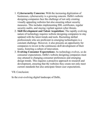 1. Cybersecurity Concerns: With the increasing digitization of
businesses, cybersecurity is a growing concern. Delhi's website
designing companies face the challenge of not only creating
visually appealing websites but also ensuring robust security
measures. This includes implementing SSL certificates, regular
security audits, and staying vigilant against cyber threats.
2. Skill Development and Talent Acquisition: The rapidly evolving
nature of technology requires website designing companies to stay
updated with the latest trends and tools. Recruiting skilled
professionals who are proficient in emerging technologies is a
constant challenge. However, it also presents an opportunity for
companies to invest in the continuous skill development of their
teams, fostering a culture of innovation.
3. Evolving Consumer Expectations: As technology evolves, so do
consumer expectations. Delhi's website designing companies must
stay attuned to changing consumer preferences and emerging
design trends. This requires a proactive approach to research and
development, ensuring that the websites they create not only meet
current standards but also anticipate future user expectations.
VII. Conclusion:
In the ever-evolving digital landscape of Delhi,
 
