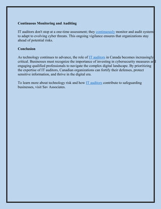 Continuous Monitoring and Auditing
IT auditors don't stop at a one-time assessment; they continuously monitor and audit systems
to adapt to evolving cyber threats. This ongoing vigilance ensures that organizations stay
ahead of potential risks.
Conclusion
As technology continues to advance, the role of IT auditors in Canada becomes increasingly
critical. Businesses must recognize the importance of investing in cybersecurity measures and
engaging qualified professionals to navigate the complex digital landscape. By prioritizing
the expertise of IT auditors, Canadian organizations can fortify their defenses, protect
sensitive information, and thrive in the digital era.
To learn more about technology risk and how IT auditors contribute to safeguarding
businesses, visit Sav Associates.
 