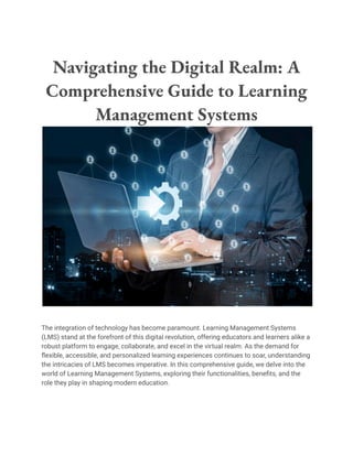 Navigating the Digital Realm: A
Comprehensive Guide to Learning
Management Systems
The integration of technology has become paramount. Learning Management Systems
(LMS) stand at the forefront of this digital revolution, offering educators and learners alike a
robust platform to engage, collaborate, and excel in the virtual realm. As the demand for
flexible, accessible, and personalized learning experiences continues to soar, understanding
the intricacies of LMS becomes imperative. In this comprehensive guide, we delve into the
world of Learning Management Systems, exploring their functionalities, benefits, and the
role they play in shaping modern education.
 