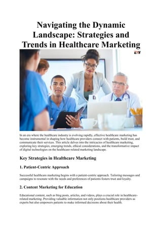 Navigating the Dynamic
Landscape: Strategies and
Trends in Healthcare Marketing
In an era where the healthcare industry is evolving rapidly, effective healthcare marketing has
become instrumental in shaping how healthcare providers connect with patients, build trust, and
communicate their services. This article delves into the intricacies of healthcare marketing,
exploring key strategies, emerging trends, ethical considerations, and the transformative impact
of digital technologies on the healthcare-related marketing landscape.
Key Strategies in Healthcare Marketing
1. Patient-Centric Approach
Successful healthcare marketing begins with a patient-centric approach. Tailoring messages and
campaigns to resonate with the needs and preferences of patients fosters trust and loyalty.
2. Content Marketing for Education
Educational content, such as blog posts, articles, and videos, plays a crucial role in healthcare-
related marketing. Providing valuable information not only positions healthcare providers as
experts but also empowers patients to make informed decisions about their health.
 