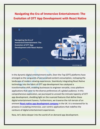 Navigating the Era of Immersive Entertainment: The
Evolution of OTT App Development with React Native
In the dynamic digital entertainment realm, Over-the-Top (OTT) platforms have
emerged as the vanguards of personalized content consumption, reshaping the
landscape of modern viewing experiences. Seamlessly integrating React Native
technology into the fabric of OTT app development has catalyzed a
transformative shift, enabling businesses to engineer versatile, cross-platform
applications that cater to the diverse preferences of a global audience. In this
comprehensive exploration, we journeyed to unravel the intricate tapestry of OTT
app development, shedding light on the nuanced features that define these
digital entertainment havens. Furthermore, we traverse the rich terrain of an
eminent React native app development company in the UK. It is renowned for its
prowess in sculpting immersive, user-centric applications that redefine the
contours of digital entertainment experiences.
Now, let’s delve deeper into the world of on-demand app development.
 