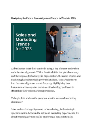 Navigating the Future: Sales Alignment Trends to Watch in 2023
As businesses chart their course in 2023, a key element under their
radar is sales alignment. With a drastic shift in the global economy
and the unprecedented surge in digitalization, the realm of sales and
marketing has experienced profound changes. This article delves
into the sales alignment trends for 2023, highlighting how
businesses are using sales enablement technology and tools to
streamline their sales marketing processes.
To begin, let’s address the question, what is sales and marketing
alignment?
Sales and marketing alignment, or ‘smarketing’, is the strategic
synchronization between the sales and marketing departments. It’s
about breaking down silos and promoting a collaborative and
 