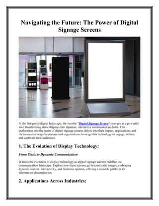 Navigating the Future: The Power of Digital
Signage Screens
In the fast-paced digital landscape, the humble "Digital Signage Screen" emerges as a powerful
tool, transforming static displays into dynamic, interactive communication hubs. This
exploration into the realm of digital signage screens delves into their impact, applications, and
the innovative ways businesses and organizations leverage this technology to engage, inform,
and captivate their audiences.
1. The Evolution of Display Technology:
From Static to Dynamic Communication
Witness the evolution of display technology as digital signage screens redefine the
communication landscape. Explore how these screens go beyond static images, embracing
dynamic content, interactivity, and real-time updates, offering a versatile platform for
information dissemination.
2. Applications Across Industries:
 