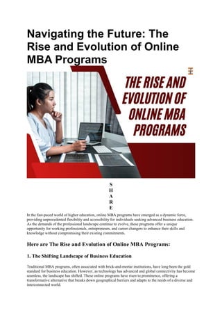 Navigating the Future: The
Rise and Evolution of Online
MBA Programs
S
H
A
R
E
In the fast-paced world of higher education, online MBA programs have emerged as a dynamic force,
providing unprecedented flexibility and accessibility for individuals seeking advanced business education.
As the demands of the professional landscape continue to evolve, these programs offer a unique
opportunity for working professionals, entrepreneurs, and career changers to enhance their skills and
knowledge without compromising their existing commitments.
Here are The Rise and Evolution of Online MBA Programs:
1. The Shifting Landscape of Business Education
Traditional MBA programs, often associated with brick-and-mortar institutions, have long been the gold
standard for business education. However, as technology has advanced and global connectivity has become
seamless, the landscape has shifted. These online programs have risen to prominence, offering a
transformative alternative that breaks down geographical barriers and adapts to the needs of a diverse and
interconnected world.
 