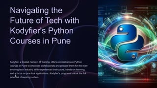 Navigating the
Future of Tech with
Kodyfier's Python
Courses in Pune
Kodyfier, a trusted name in IT training, offers comprehensive Python
courses in Pune to empower professionals and prepare them for the ever-
evolving tech industry. With experienced instructors, hands-on learning,
and a focus on practical applications, Kodyfier's programs unlock the full
potential of aspiring coders.
l
 