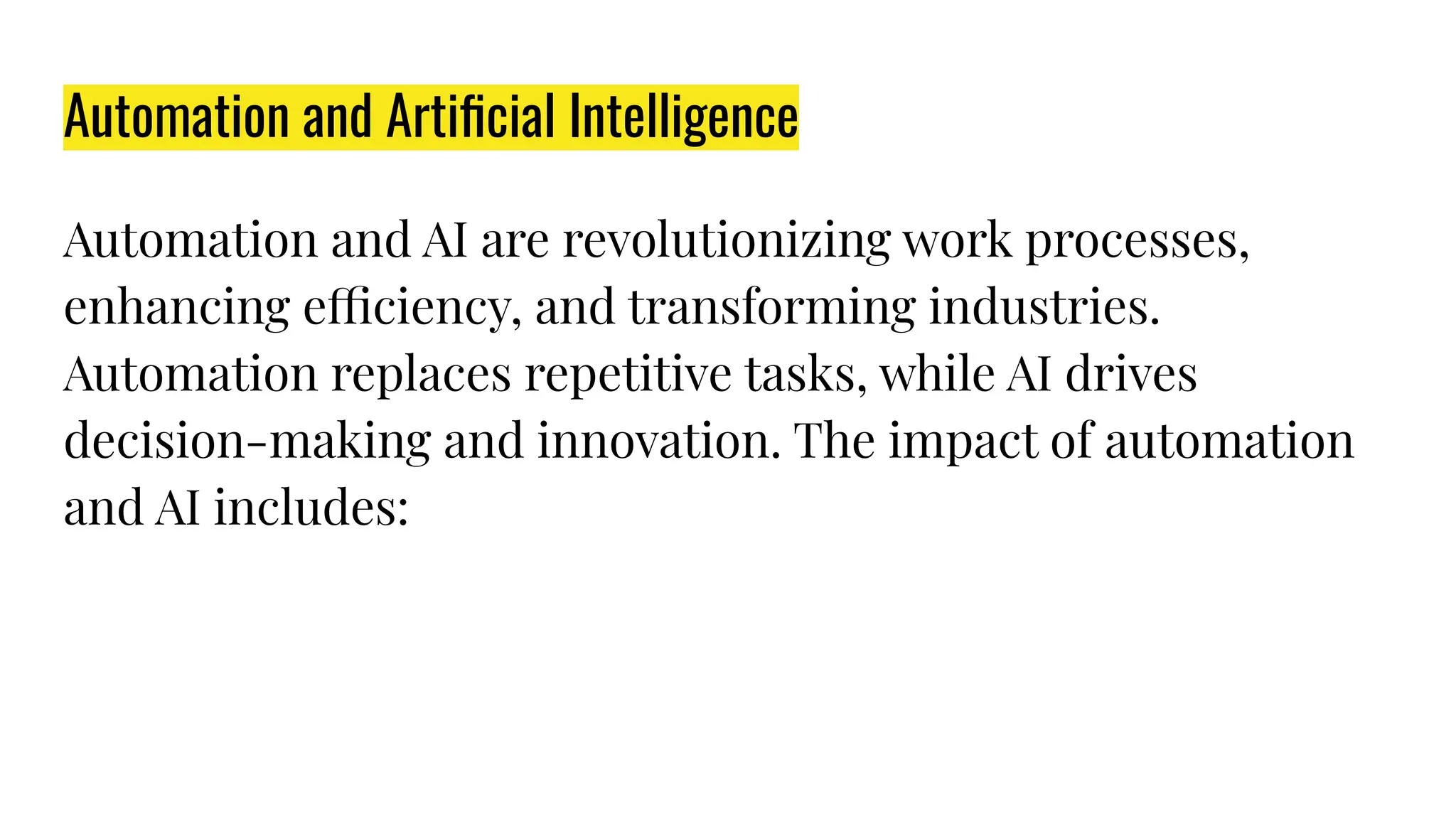 Automation and Artiﬁcial Intelligence
Automation and AI are revolutionizing work processes,
enhancing efficiency, and transforming industries.
Automation replaces repetitive tasks, while AI drives
decision-making and innovation. The impact of automation
and AI includes:
 