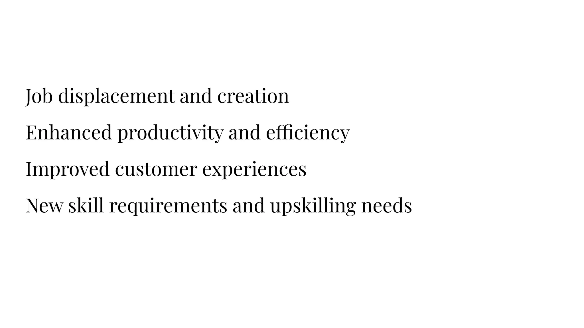 Job displacement and creation
Enhanced productivity and efficiency
Improved customer experiences
New skill requirements and upskilling needs
 