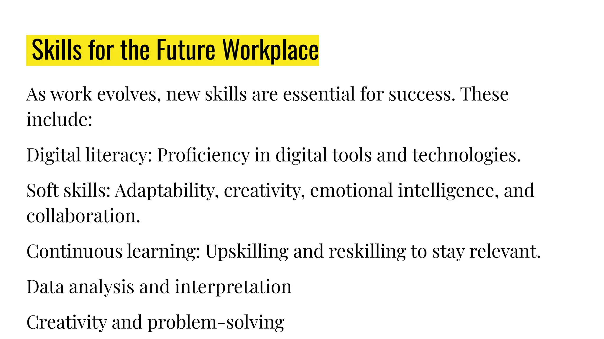 Skills for the Future Workplace
As work evolves, new skills are essential for success. These
include:
Digital literacy: Proﬁciency in digital tools and technologies.
Soft skills: Adaptability, creativity, emotional intelligence, and
collaboration.
Continuous learning: Upskilling and reskilling to stay relevant.
Data analysis and interpretation
Creativity and problem-solving
 