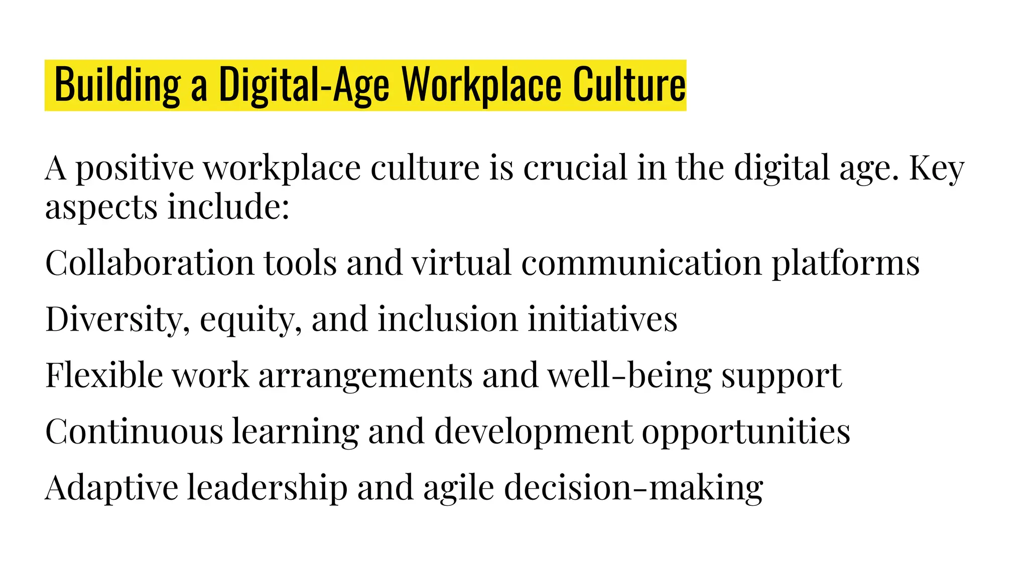 Building a Digital-Age Workplace Culture
A positive workplace culture is crucial in the digital age. Key
aspects include:
Collaboration tools and virtual communication platforms
Diversity, equity, and inclusion initiatives
Flexible work arrangements and well-being support
Continuous learning and development opportunities
Adaptive leadership and agile decision-making
 
