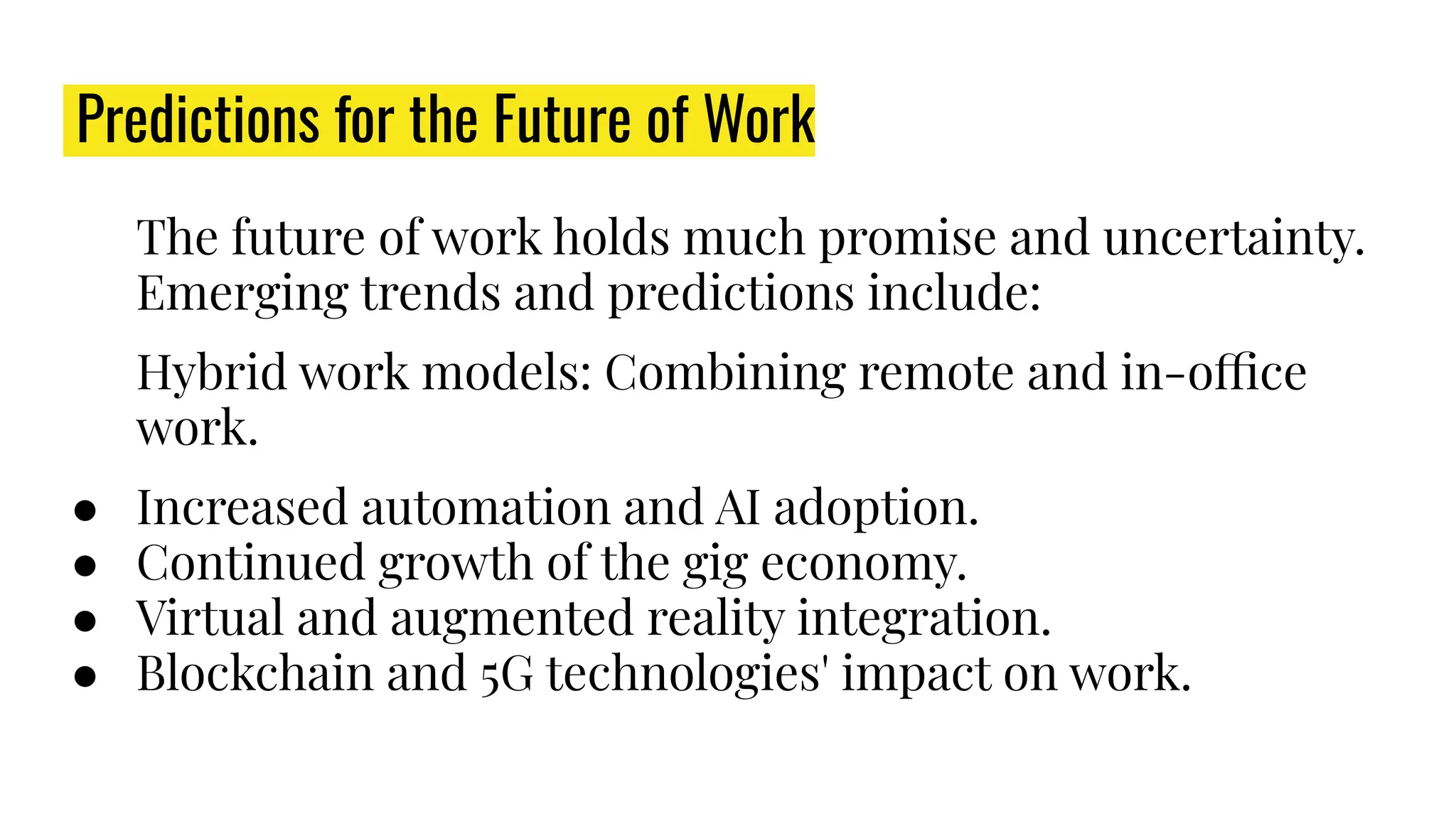 Predictions for the Future of Work
The future of work holds much promise and uncertainty.
Emerging trends and predictions include:
Hybrid work models: Combining remote and in-office
work.
● Increased automation and AI adoption.
● Continued growth of the gig economy.
● Virtual and augmented reality integration.
● Blockchain and 5G technologies' impact on work.
 