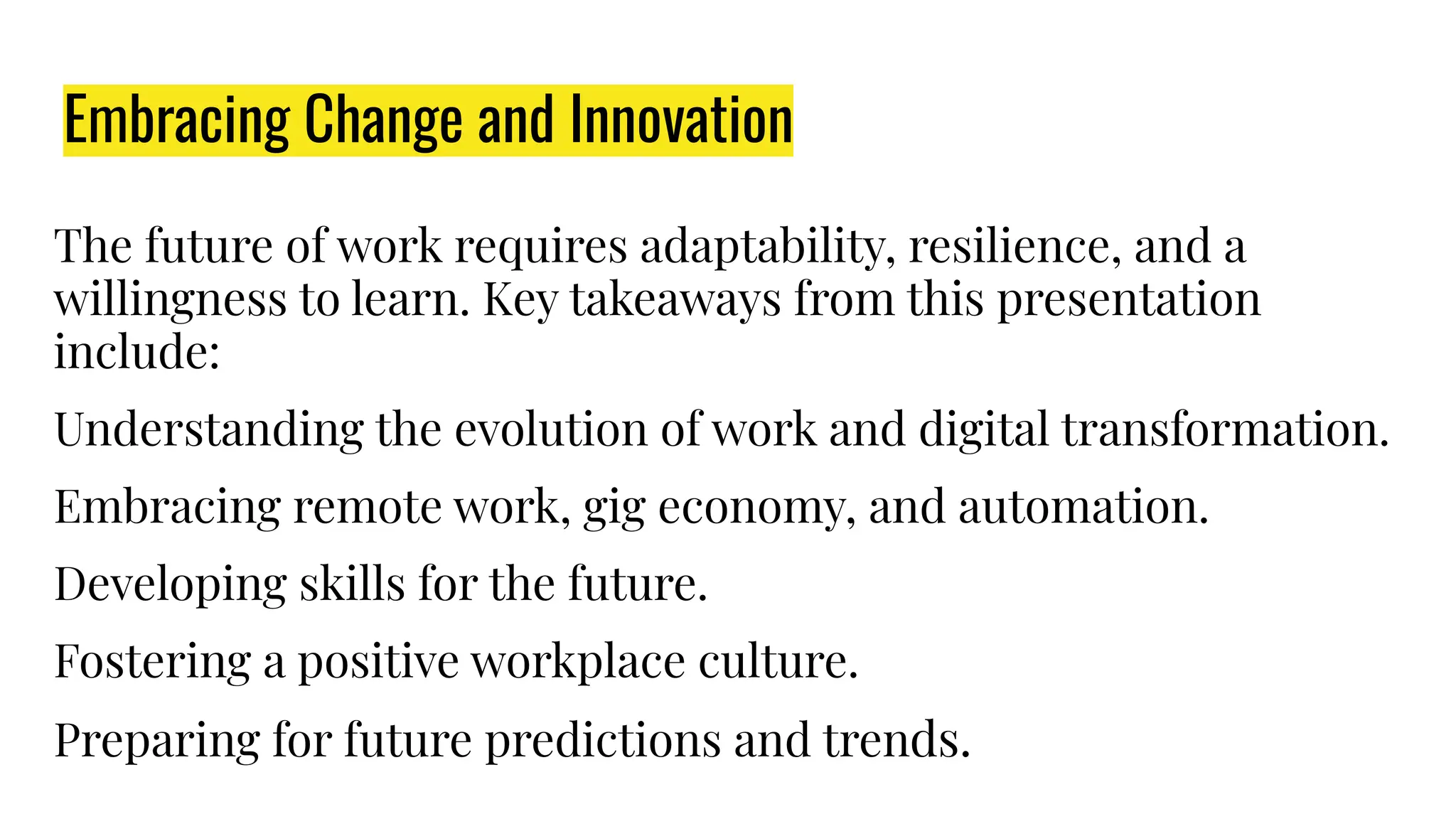 Embracing Change and Innovation
The future of work requires adaptability, resilience, and a
willingness to learn. Key takeaways from this presentation
include:
Understanding the evolution of work and digital transformation.
Embracing remote work, gig economy, and automation.
Developing skills for the future.
Fostering a positive workplace culture.
Preparing for future predictions and trends.
 