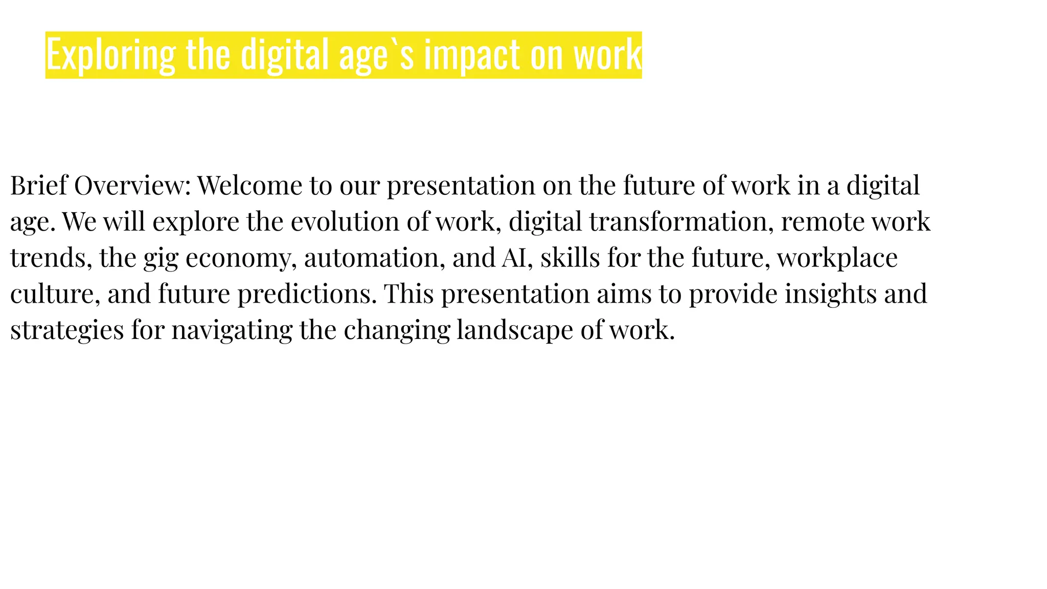 Exploring the digital age`s impact on work
Brief Overview: Welcome to our presentation on the future of work in a digital
age. We will explore the evolution of work, digital transformation, remote work
trends, the gig economy, automation, and AI, skills for the future, workplace
culture, and future predictions. This presentation aims to provide insights and
strategies for navigating the changing landscape of work.
 