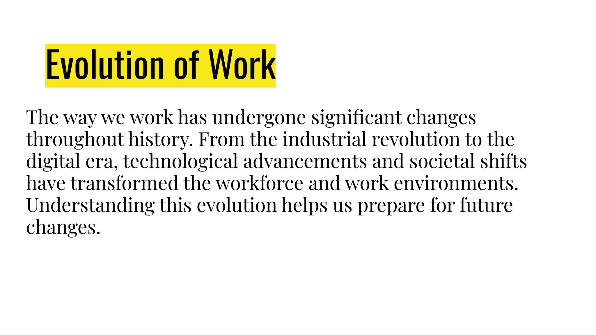 The way we work has undergone signiﬁcant changes
throughout history. From the industrial revolution to the
digital era, technological advancements and societal shifts
have transformed the workforce and work environments.
Understanding this evolution helps us prepare for future
changes.
Evolution of Work
 