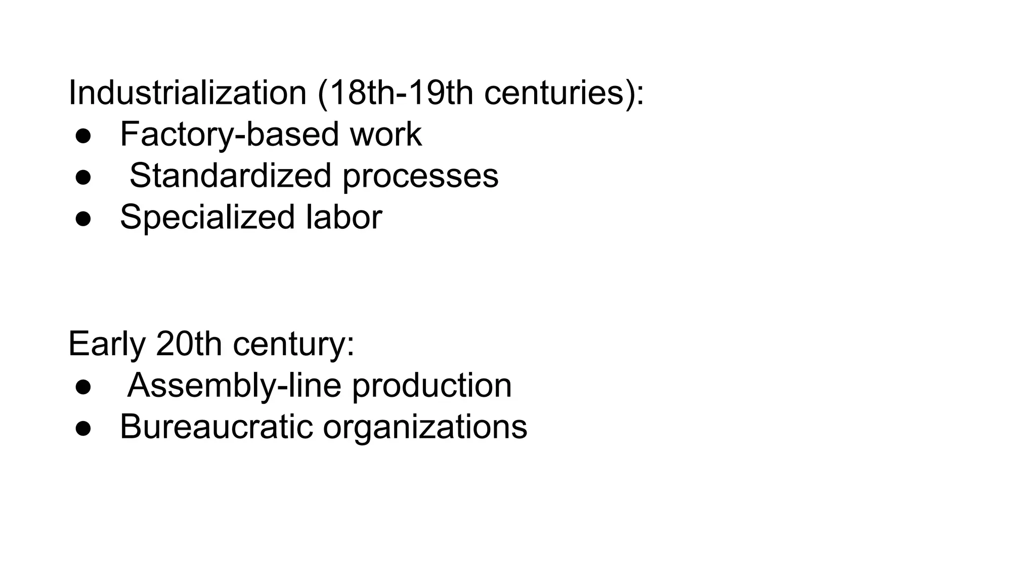 Industrialization (18th-19th centuries):
● Factory-based work
● Standardized processes
● Specialized labor
Early 20th century:
● Assembly-line production
● Bureaucratic organizations
 