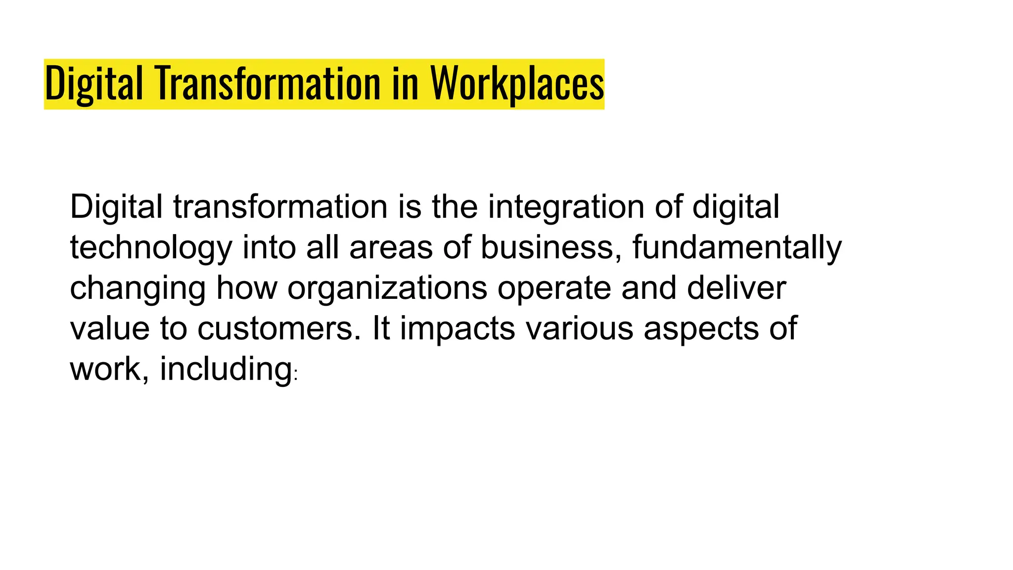 Digital Transformation in Workplaces
Digital transformation is the integration of digital
technology into all areas of business, fundamentally
changing how organizations operate and deliver
value to customers. It impacts various aspects of
work, including:
 