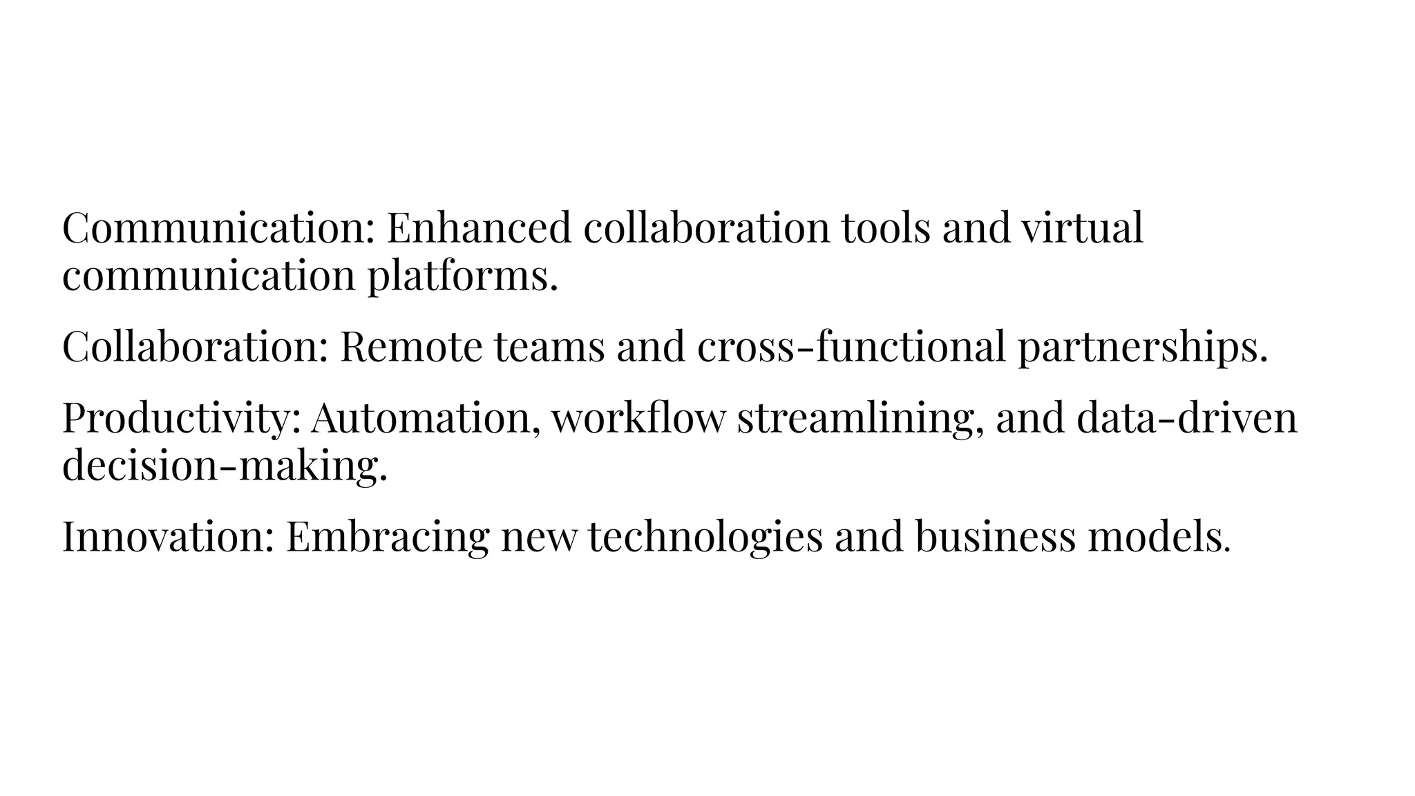 Communication: Enhanced collaboration tools and virtual
communication platforms.
Collaboration: Remote teams and cross-functional partnerships.
Productivity: Automation, workﬂow streamlining, and data-driven
decision-making.
Innovation: Embracing new technologies and business models.
 