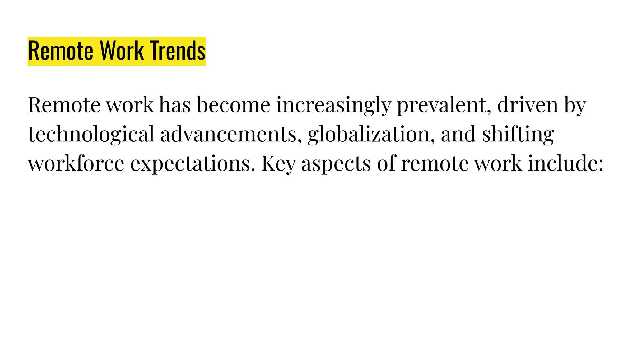 Remote Work Trends
Remote work has become increasingly prevalent, driven by
technological advancements, globalization, and shifting
workforce expectations. Key aspects of remote work include:
 