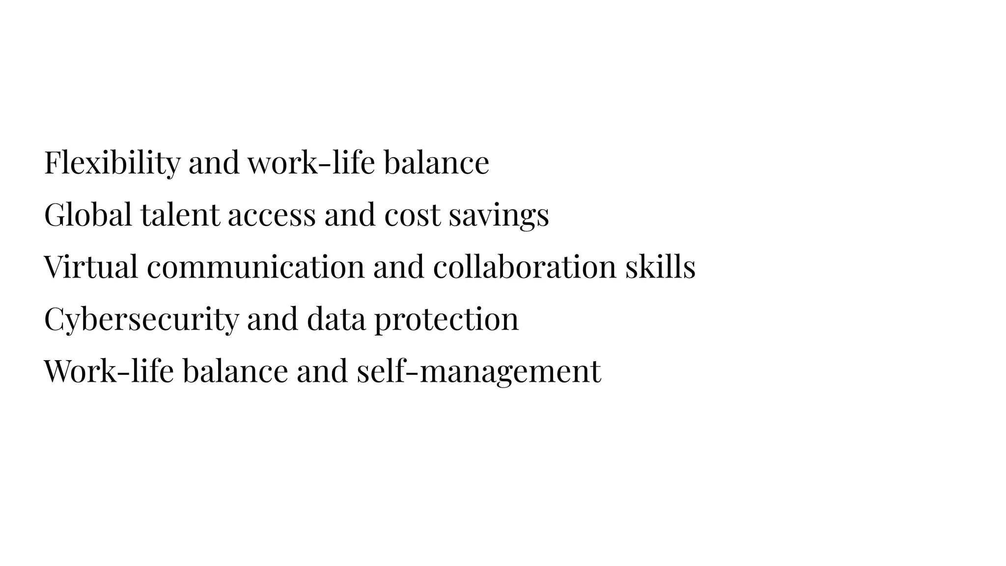Flexibility and work-life balance
Global talent access and cost savings
Virtual communication and collaboration skills
Cybersecurity and data protection
Work-life balance and self-management
 