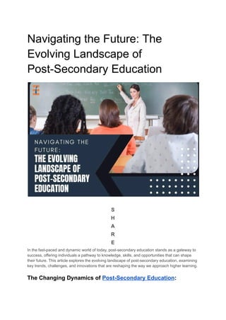 Navigating the Future: The
Evolving Landscape of
Post-Secondary Education
S
H
A
R
E
In the fast-paced and dynamic world of today, post-secondary education stands as a gateway to
success, offering individuals a pathway to knowledge, skills, and opportunities that can shape
their future. This article explores the evolving landscape of post-secondary education, examining
key trends, challenges, and innovations that are reshaping the way we approach higher learning.
The Changing Dynamics of Post-Secondary Education:
 