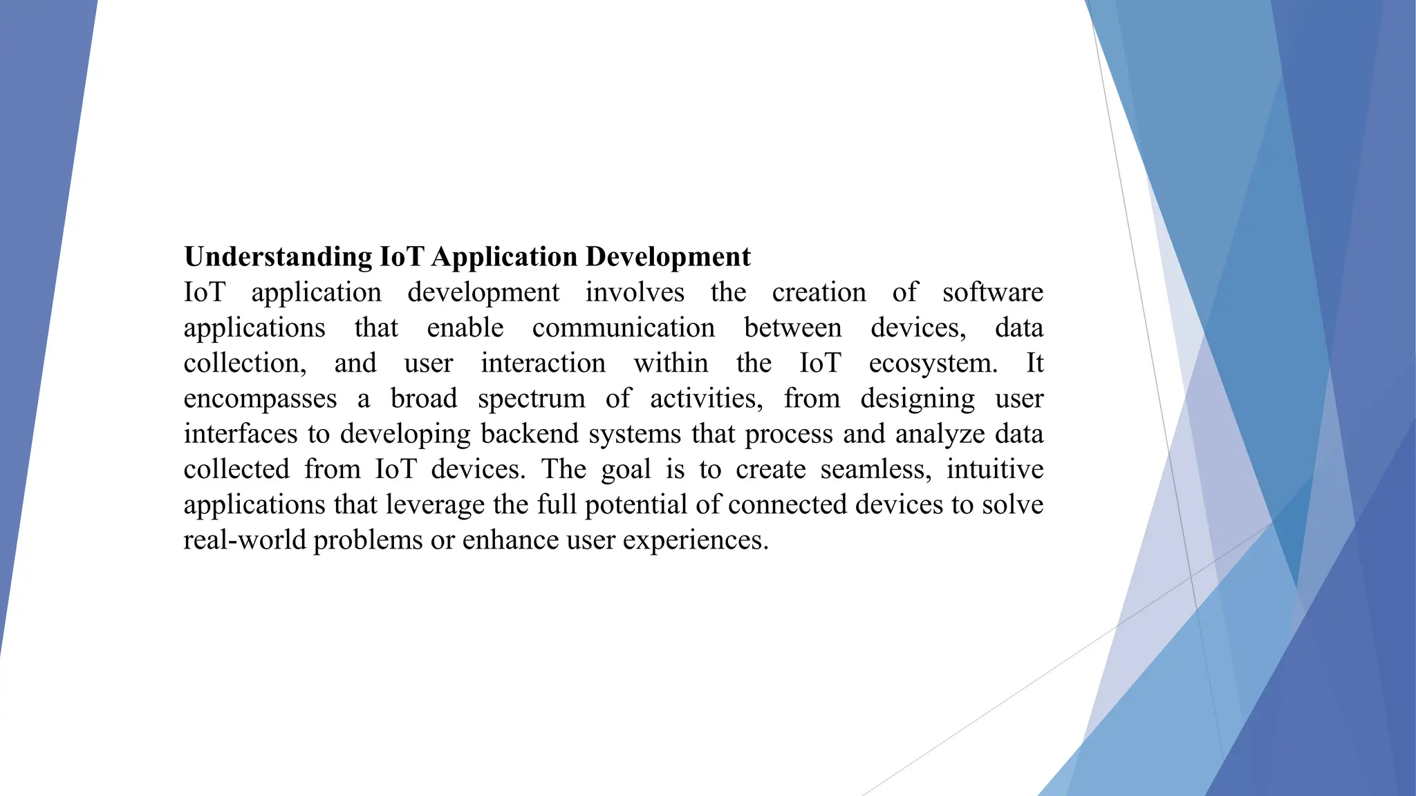 Understanding IoT Application Development
IoT application development involves the creation of software
applications that enable communication between devices, data
collection, and user interaction within the IoT ecosystem. It
encompasses a broad spectrum of activities, from designing user
interfaces to developing backend systems that process and analyze data
collected from IoT devices. The goal is to create seamless, intuitive
applications that leverage the full potential of connected devices to solve
real-world problems or enhance user experiences.
 