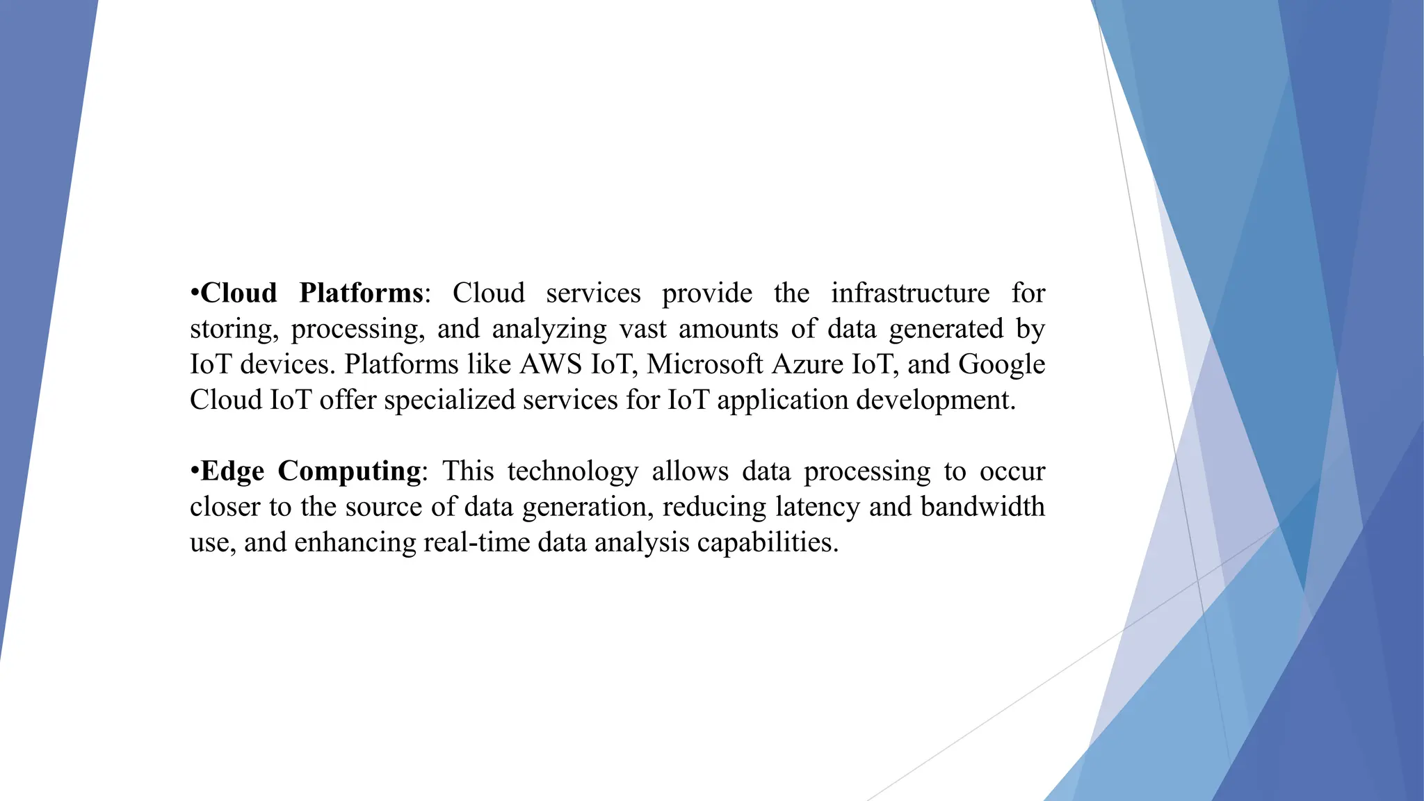 •Cloud Platforms: Cloud services provide the infrastructure for
storing, processing, and analyzing vast amounts of data generated by
IoT devices. Platforms like AWS IoT, Microsoft Azure IoT, and Google
Cloud IoT offer specialized services for IoT application development.
•Edge Computing: This technology allows data processing to occur
closer to the source of data generation, reducing latency and bandwidth
use, and enhancing real-time data analysis capabilities.
 