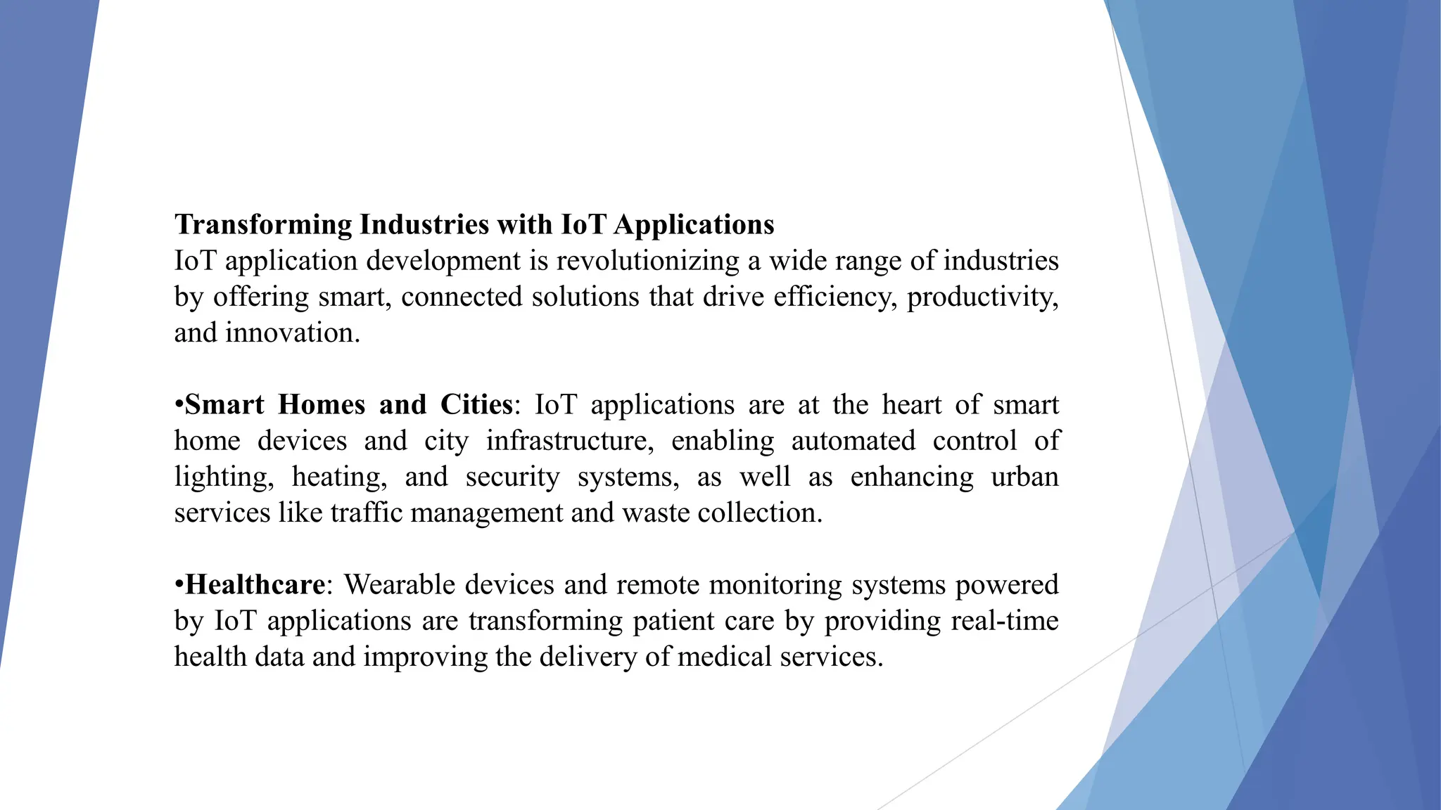 Transforming Industries with IoT Applications
IoT application development is revolutionizing a wide range of industries
by offering smart, connected solutions that drive efficiency, productivity,
and innovation.
•Smart Homes and Cities: IoT applications are at the heart of smart
home devices and city infrastructure, enabling automated control of
lighting, heating, and security systems, as well as enhancing urban
services like traffic management and waste collection.
•Healthcare: Wearable devices and remote monitoring systems powered
by IoT applications are transforming patient care by providing real-time
health data and improving the delivery of medical services.
 