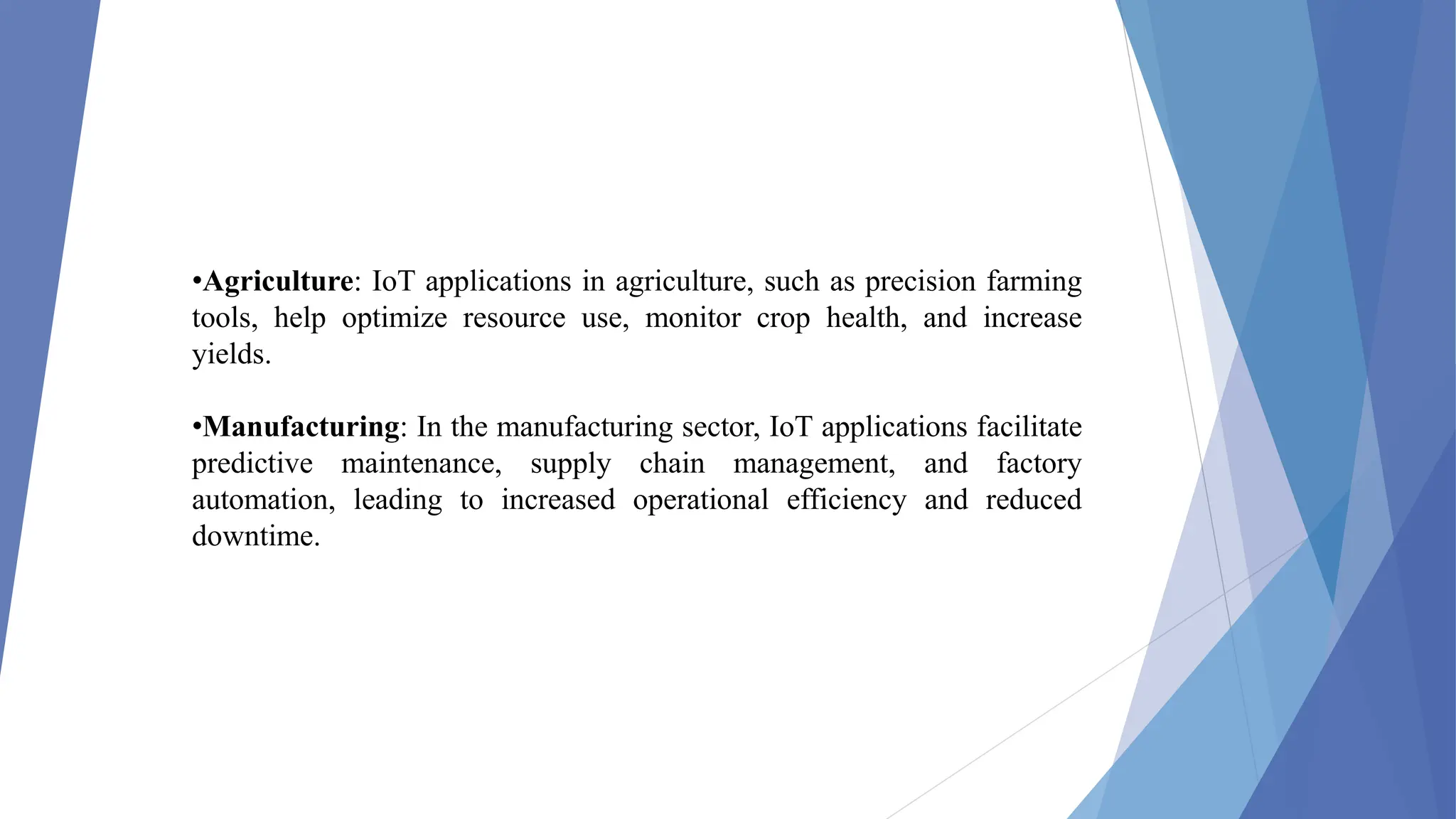 •Agriculture: IoT applications in agriculture, such as precision farming
tools, help optimize resource use, monitor crop health, and increase
yields.
•Manufacturing: In the manufacturing sector, IoT applications facilitate
predictive maintenance, supply chain management, and factory
automation, leading to increased operational efficiency and reduced
downtime.
 