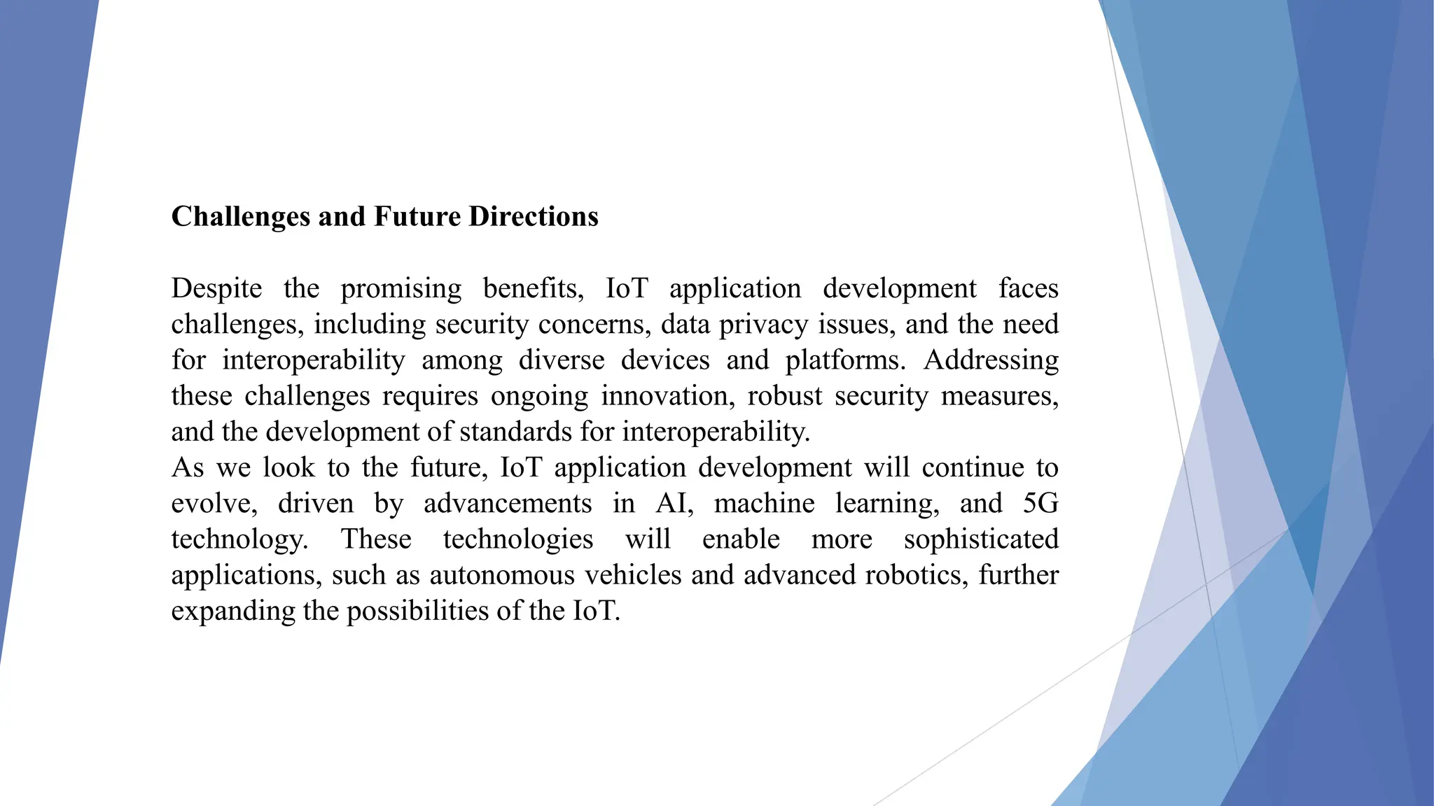 Challenges and Future Directions
Despite the promising benefits, IoT application development faces
challenges, including security concerns, data privacy issues, and the need
for interoperability among diverse devices and platforms. Addressing
these challenges requires ongoing innovation, robust security measures,
and the development of standards for interoperability.
As we look to the future, IoT application development will continue to
evolve, driven by advancements in AI, machine learning, and 5G
technology. These technologies will enable more sophisticated
applications, such as autonomous vehicles and advanced robotics, further
expanding the possibilities of the IoT.
 