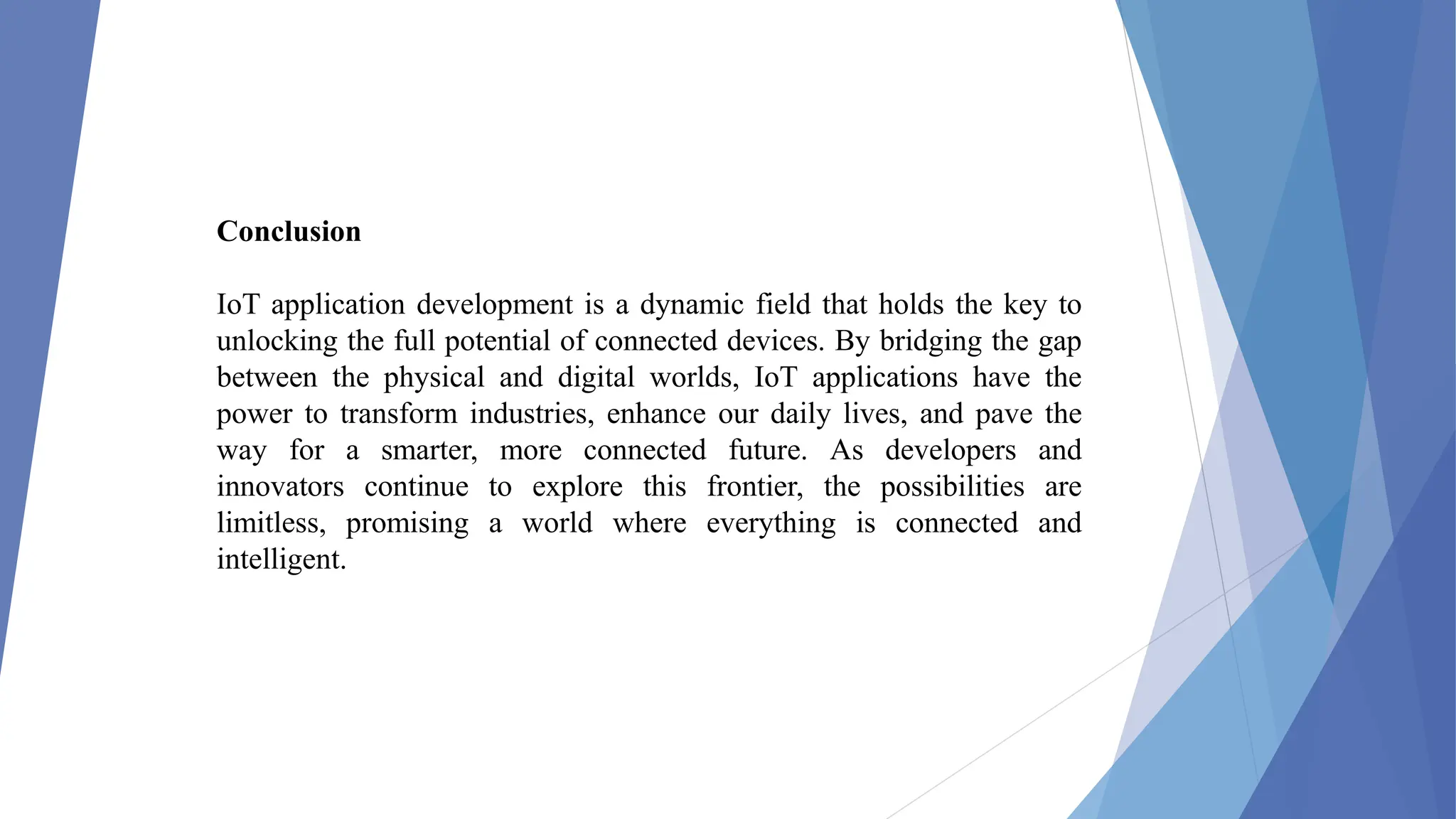 Conclusion
IoT application development is a dynamic field that holds the key to
unlocking the full potential of connected devices. By bridging the gap
between the physical and digital worlds, IoT applications have the
power to transform industries, enhance our daily lives, and pave the
way for a smarter, more connected future. As developers and
innovators continue to explore this frontier, the possibilities are
limitless, promising a world where everything is connected and
intelligent.
 