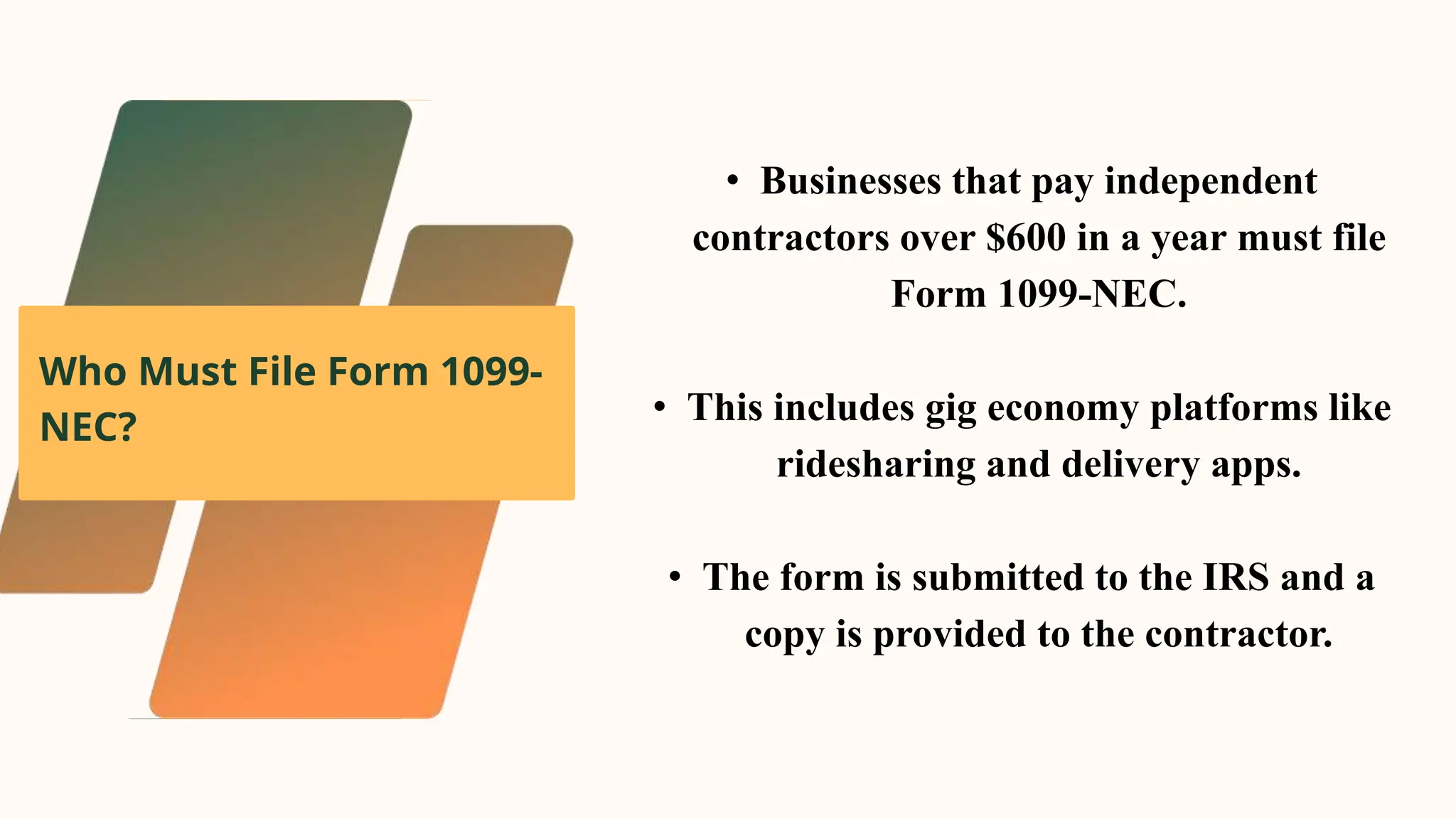 Who Must File Form 1099-
NEC?
• Businesses that pay independent
contractors over $600 in a year must file
Form 1099-NEC.
• This includes gig economy platforms like
ridesharing and delivery apps.
• The form is submitted to the IRS and a
copy is provided to the contractor.
 
