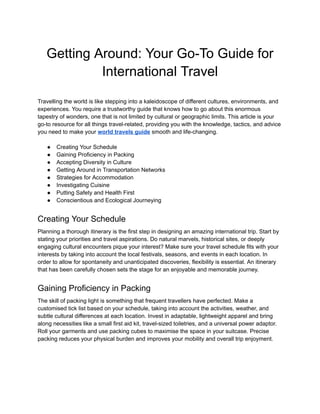‭
Getting Around: Your Go-To Guide for‬
‭
International Travel‬
‭
Travelling the world is like stepping into a kaleidoscope of different cultures, environments, and‬
‭
experiences. You require a trustworthy guide that knows how to go about this enormous‬
‭
tapestry of wonders, one that is not limited by cultural or geographic limits. This article is your‬
‭
go-to resource for all things travel-related, providing you with the knowledge, tactics, and advice‬
‭
you need to make your‬‭
world travels guide‬‭
smooth and life-changing.‬
‭
●‬ ‭
Creating Your Schedule‬
‭
●‬ ‭
Gaining Proficiency in Packing‬
‭
●‬ ‭
Accepting Diversity in Culture‬
‭
●‬ ‭
Getting Around in Transportation Networks‬
‭
●‬ ‭
Strategies for Accommodation‬
‭
●‬ ‭
Investigating Cuisine‬
‭
●‬ ‭
Putting Safety and Health First‬
‭
●‬ ‭
Conscientious and Ecological Journeying‬
‭
Creating Your Schedule‬
‭
Planning a thorough itinerary is the first step in designing an amazing international trip. Start by‬
‭
stating your priorities and travel aspirations. Do natural marvels, historical sites, or deeply‬
‭
engaging cultural encounters pique your interest? Make sure your travel schedule fits with your‬
‭
interests by taking into account the local festivals, seasons, and events in each location. In‬
‭
order to allow for spontaneity and unanticipated discoveries, flexibility is essential. An itinerary‬
‭
that has been carefully chosen sets the stage for an enjoyable and memorable journey.‬
‭
Gaining Proficiency in Packing‬
‭
The skill of packing light is something that frequent travellers have perfected. Make a‬
‭
customised tick list based on your schedule, taking into account the activities, weather, and‬
‭
subtle cultural differences at each location. Invest in adaptable, lightweight apparel and bring‬
‭
along necessities like a small first aid kit, travel-sized toiletries, and a universal power adaptor.‬
‭
Roll your garments and use packing cubes to maximise the space in your suitcase. Precise‬
‭
packing reduces your physical burden and improves your mobility and overall trip enjoyment.‬
 
