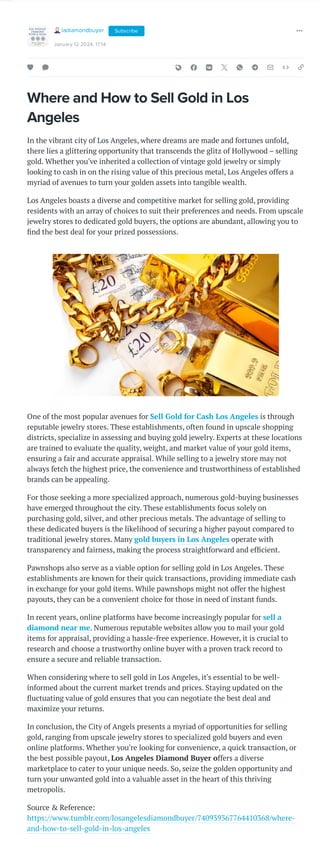 Where and How to Sell Gold in Los
Angeles
In the vibrant city of Los Angeles, where dreams are made and fortunes unfold,
there lies a glittering opportunity that transcends the glitz of Hollywood – selling
gold. Whether you've inherited a collection of vintage gold jewelry or simply
looking to cash in on the rising value of this precious metal, Los Angeles offers a
myriad of avenues to turn your golden assets into tangible wealth.
Los Angeles boasts a diverse and competitive market for selling gold, providing
residents with an array of choices to suit their preferences and needs. From upscale
jewelry stores to dedicated gold buyers, the options are abundant, allowing you to
find the best deal for your prized possessions.
One of the most popular avenues for Sell Gold for Cash Los Angeles is through
reputable jewelry stores. These establishments, often found in upscale shopping
districts, specialize in assessing and buying gold jewelry. Experts at these locations
are trained to evaluate the quality, weight, and market value of your gold items,
ensuring a fair and accurate appraisal. While selling to a jewelry store may not
always fetch the highest price, the convenience and trustworthiness of established
brands can be appealing.
For those seeking a more specialized approach, numerous gold-buying businesses
have emerged throughout the city. These establishments focus solely on
purchasing gold, silver, and other precious metals. The advantage of selling to
these dedicated buyers is the likelihood of securing a higher payout compared to
traditional jewelry stores. Many gold buyers in Los Angeles operate with
transparency and fairness, making the process straightforward and efficient.
Pawnshops also serve as a viable option for selling gold in Los Angeles. These
establishments are known for their quick transactions, providing immediate cash
in exchange for your gold items. While pawnshops might not offer the highest
payouts, they can be a convenient choice for those in need of instant funds.
In recent years, online platforms have become increasingly popular for sell a
diamond near me. Numerous reputable websites allow you to mail your gold
items for appraisal, providing a hassle-free experience. However, it is crucial to
research and choose a trustworthy online buyer with a proven track record to
ensure a secure and reliable transaction.
When considering where to sell gold in Los Angeles, it's essential to be well-
informed about the current market trends and prices. Staying updated on the
fluctuating value of gold ensures that you can negotiate the best deal and
maximize your returns.
In conclusion, the City of Angels presents a myriad of opportunities for selling
gold, ranging from upscale jewelry stores to specialized gold buyers and even
online platforms. Whether you're looking for convenience, a quick transaction, or
the best possible payout, Los Angeles Diamond Buyer offers a diverse
marketplace to cater to your unique needs. So, seize the golden opportunity and
turn your unwanted gold into a valuable asset in the heart of this thriving
metropolis.
Source & Reference:
https://www.tumblr.com/losangelesdiamondbuyer/740939367764410368/where-
and-how-to-sell-gold-in-los-angeles
ladiamondbuyer
January 12 2024, 17:14
Subscribe
 