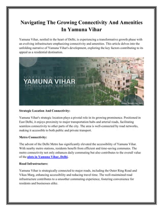 Navigating The Growing Connectivity And Amenities
In Yamuna Vihar
Yamuna Vihar, nestled in the heart of Delhi, is experiencing a transformative growth phase with
an evolving infrastructure emphasizing connectivity and amenities. This article delves into the
unfolding narrative of Yamuna Vihar's development, exploring the key factors contributing to its
appeal as a residential destination.
Strategic Location And Connectivity:
Yamuna Vihar's strategic location plays a pivotal role in its growing prominence. Positioned in
East Delhi, it enjoys proximity to major transportation hubs and arterial roads, facilitating
seamless connectivity to other parts of the city. The area is well-connected by road networks,
making it accessible to both public and private transport.
Metro Connectivity:
The advent of the Delhi Metro has significantly elevated the accessibility of Yamuna Vihar.
With nearby metro stations, residents benefit from efficient and time-saving commutes. The
metro connectivity not only enhances daily commuting but also contributes to the overall value
of the plots in Yamuna Vihar, Delhi.
Road Infrastructure:
Yamuna Vihar is strategically connected to major roads, including the Outer Ring Road and
Vikas Marg, enhancing accessibility and reducing travel time. The well-maintained road
infrastructure contributes to a smoother commuting experience, fostering convenience for
residents and businesses alike.
 