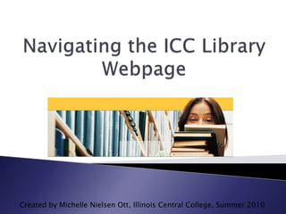 Navigating the ICC Library Webpage Created by Michelle Nielsen Ott, Illinois Central College, Summer 2010 
