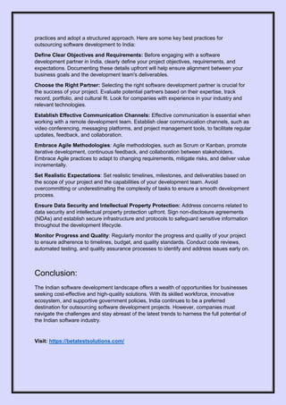 practices and adopt a structured approach. Here are some key best practices for
outsourcing software development to India:
Define Clear Objectives and Requirements: Before engaging with a software
development partner in India, clearly define your project objectives, requirements, and
expectations. Documenting these details upfront will help ensure alignment between your
business goals and the development team's deliverables.
Choose the Right Partner: Selecting the right software development partner is crucial for
the success of your project. Evaluate potential partners based on their expertise, track
record, portfolio, and cultural fit. Look for companies with experience in your industry and
relevant technologies.
Establish Effective Communication Channels: Effective communication is essential when
working with a remote development team. Establish clear communication channels, such as
video conferencing, messaging platforms, and project management tools, to facilitate regular
updates, feedback, and collaboration.
Embrace Agile Methodologies: Agile methodologies, such as Scrum or Kanban, promote
iterative development, continuous feedback, and collaboration between stakeholders.
Embrace Agile practices to adapt to changing requirements, mitigate risks, and deliver value
incrementally.
Set Realistic Expectations: Set realistic timelines, milestones, and deliverables based on
the scope of your project and the capabilities of your development team. Avoid
overcommitting or underestimating the complexity of tasks to ensure a smooth development
process.
Ensure Data Security and Intellectual Property Protection: Address concerns related to
data security and intellectual property protection upfront. Sign non-disclosure agreements
(NDAs) and establish secure infrastructure and protocols to safeguard sensitive information
throughout the development lifecycle.
Monitor Progress and Quality: Regularly monitor the progress and quality of your project
to ensure adherence to timelines, budget, and quality standards. Conduct code reviews,
automated testing, and quality assurance processes to identify and address issues early on.
Conclusion:
The Indian software development landscape offers a wealth of opportunities for businesses
seeking cost-effective and high-quality solutions. With its skilled workforce, innovative
ecosystem, and supportive government policies, India continues to be a preferred
destination for outsourcing software development projects. However, companies must
navigate the challenges and stay abreast of the latest trends to harness the full potential of
the Indian software industry.
Visit: https://betatestsolutions.com/
 