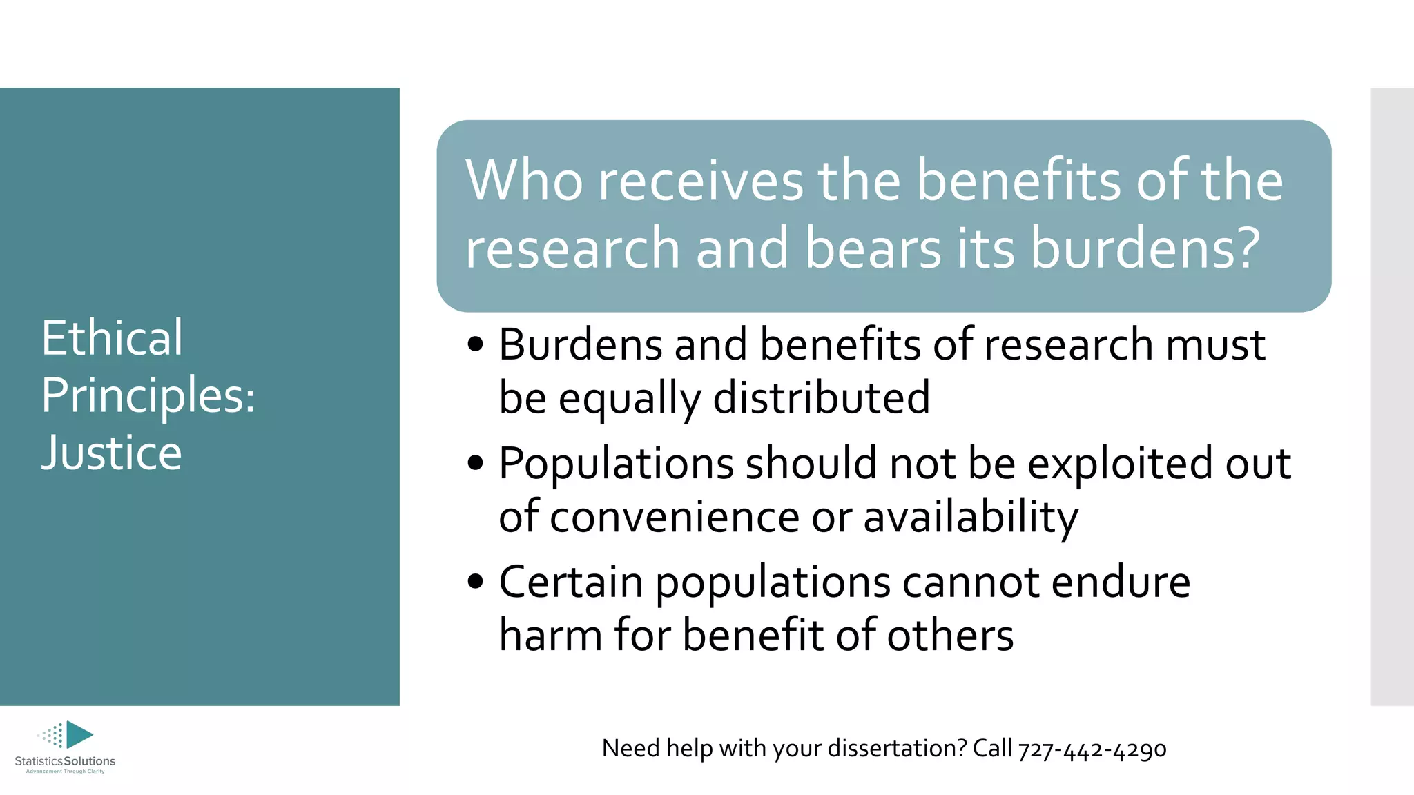 Ethical
Principles:
Justice
Who receives the benefits of the
research and bears its burdens?
• Burdens and benefits of research must
be equally distributed
• Populations should not be exploited out
of convenience or availability
• Certain populations cannot endure
harm for benefit of others
Need help with your dissertation? Call 727-442-4290
 