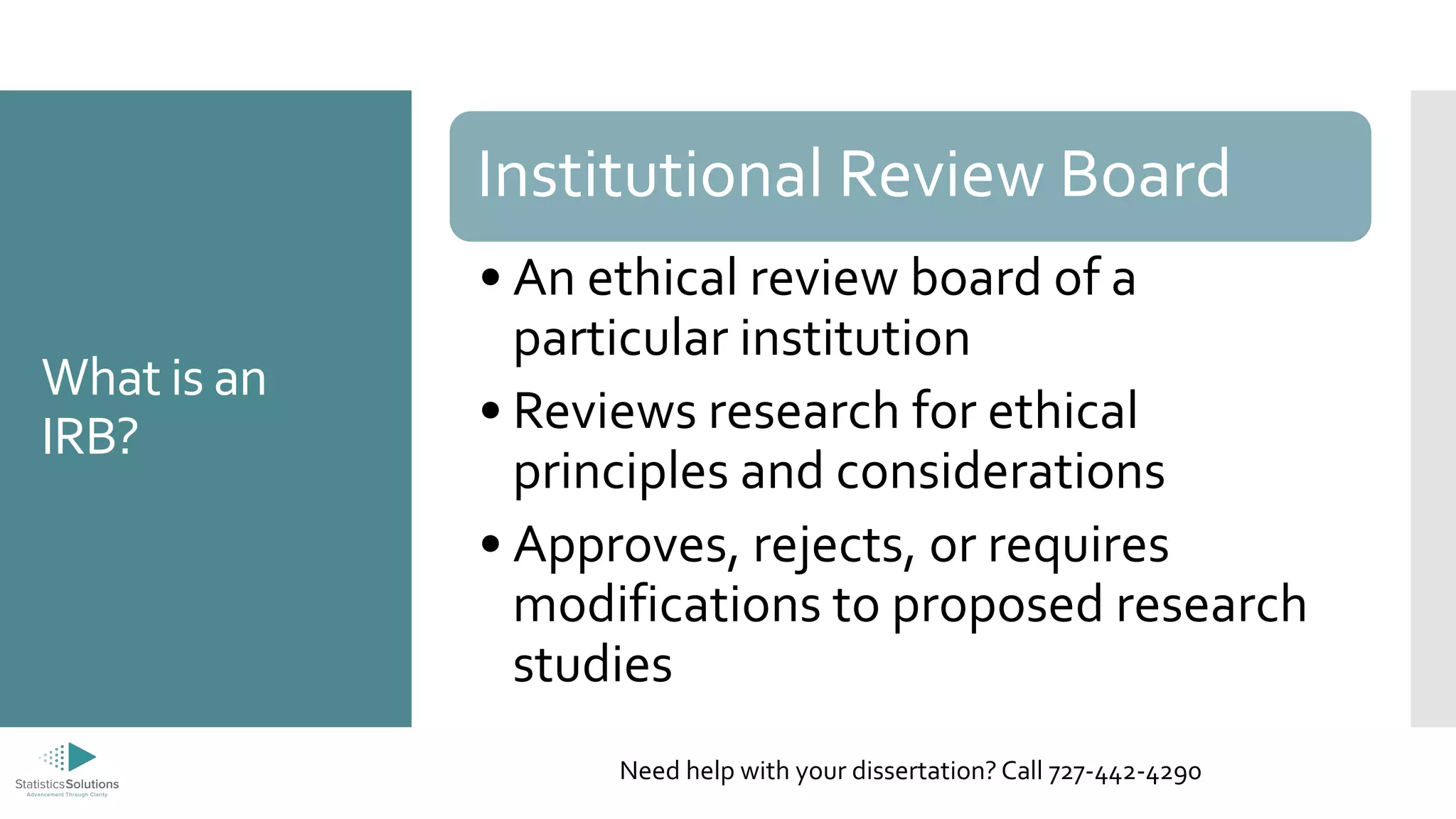 What is an
IRB?
Institutional Review Board
• An ethical review board of a
particular institution
• Reviews research for ethical
principles and considerations
• Approves, rejects, or requires
modifications to proposed research
studies
Need help with your dissertation? Call 727-442-4290
 