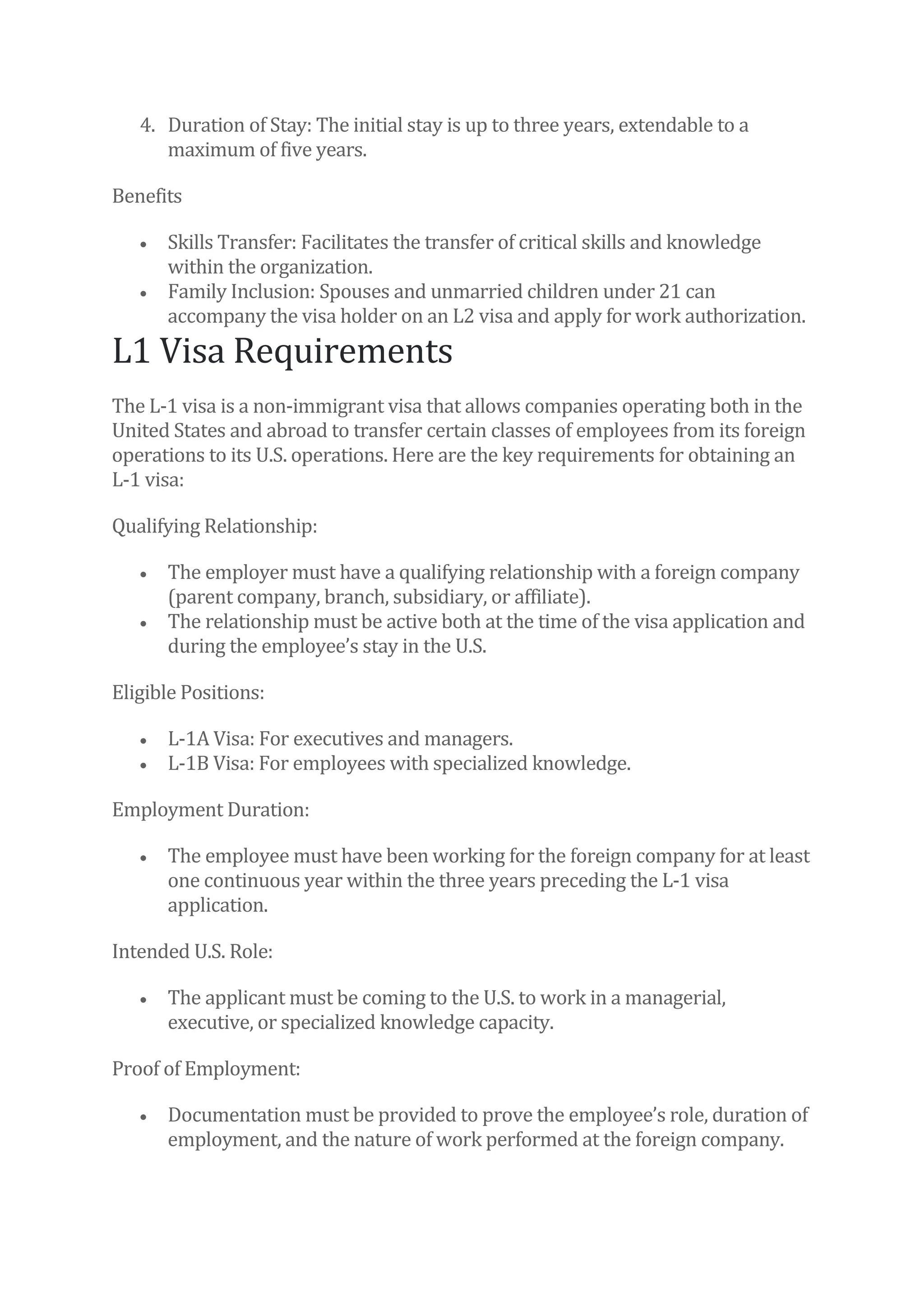 4. Duration of Stay: The initial stay is up to three years, extendable to a
maximum of five years.
Benefits
• Skills Transfer: Facilitates the transfer of critical skills and knowledge
within the organization.
• Family Inclusion: Spouses and unmarried children under 21 can
accompany the visa holder on an L2 visa and apply for work authorization.
L1 Visa Requirements
The L-1 visa is a non-immigrant visa that allows companies operating both in the
United States and abroad to transfer certain classes of employees from its foreign
operations to its U.S. operations. Here are the key requirements for obtaining an
L-1 visa:
Qualifying Relationship:
• The employer must have a qualifying relationship with a foreign company
(parent company, branch, subsidiary, or affiliate).
• The relationship must be active both at the time of the visa application and
during the employee’s stay in the U.S.
Eligible Positions:
• L-1A Visa: For executives and managers.
• L-1B Visa: For employees with specialized knowledge.
Employment Duration:
• The employee must have been working for the foreign company for at least
one continuous year within the three years preceding the L-1 visa
application.
Intended U.S. Role:
• The applicant must be coming to the U.S. to work in a managerial,
executive, or specialized knowledge capacity.
Proof of Employment:
• Documentation must be provided to prove the employee’s role, duration of
employment, and the nature of work performed at the foreign company.
 