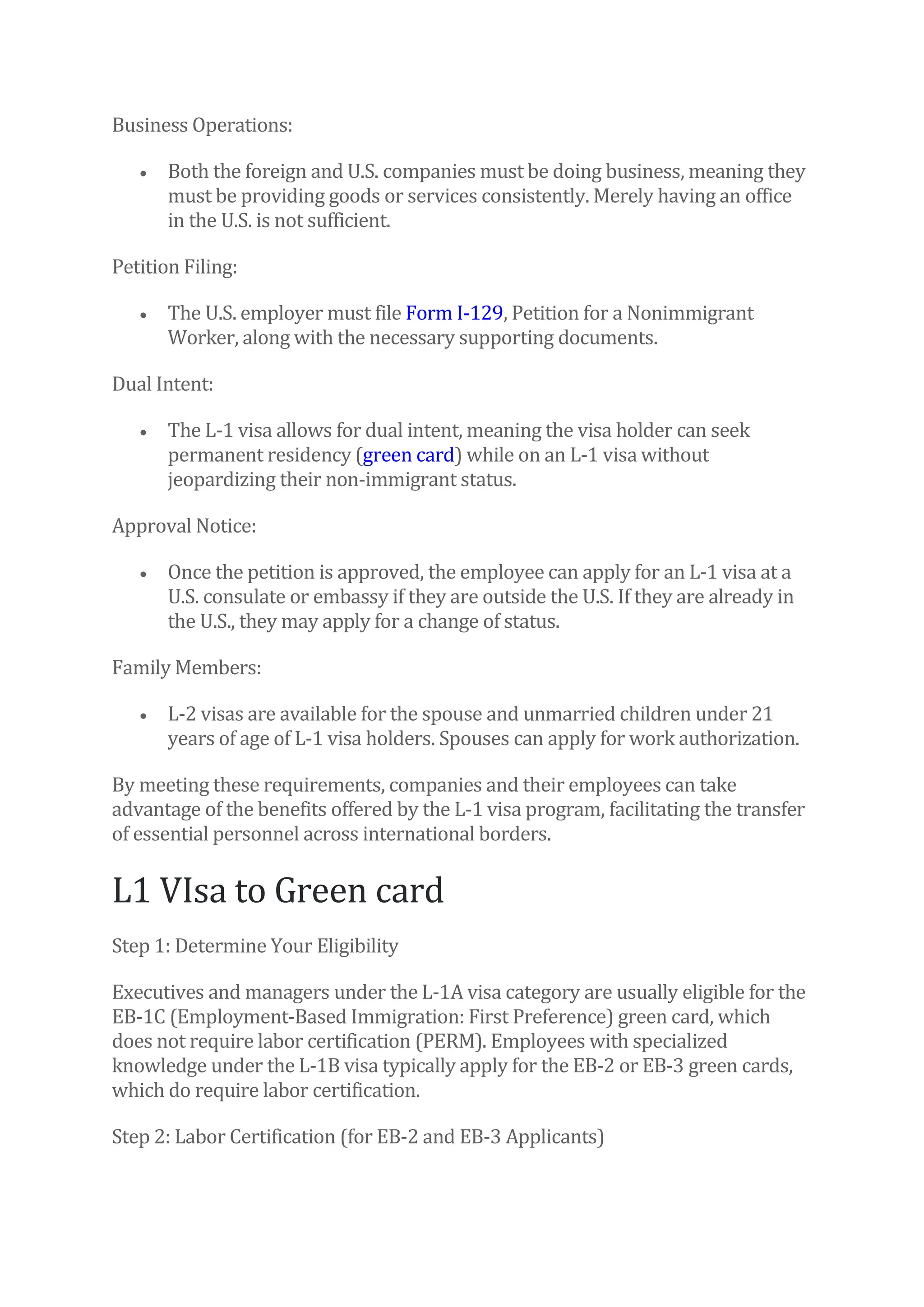 Business Operations:
• Both the foreign and U.S. companies must be doing business, meaning they
must be providing goods or services consistently. Merely having an office
in the U.S. is not sufficient.
Petition Filing:
• The U.S. employer must file Form I-129, Petition for a Nonimmigrant
Worker, along with the necessary supporting documents.
Dual Intent:
• The L-1 visa allows for dual intent, meaning the visa holder can seek
permanent residency (green card) while on an L-1 visa without
jeopardizing their non-immigrant status.
Approval Notice:
• Once the petition is approved, the employee can apply for an L-1 visa at a
U.S. consulate or embassy if they are outside the U.S. If they are already in
the U.S., they may apply for a change of status.
Family Members:
• L-2 visas are available for the spouse and unmarried children under 21
years of age of L-1 visa holders. Spouses can apply for work authorization.
By meeting these requirements, companies and their employees can take
advantage of the benefits offered by the L-1 visa program, facilitating the transfer
of essential personnel across international borders.
L1 VIsa to Green card
Step 1: Determine Your Eligibility
Executives and managers under the L-1A visa category are usually eligible for the
EB-1C (Employment-Based Immigration: First Preference) green card, which
does not require labor certification (PERM). Employees with specialized
knowledge under the L-1B visa typically apply for the EB-2 or EB-3 green cards,
which do require labor certification.
Step 2: Labor Certification (for EB-2 and EB-3 Applicants)
 
