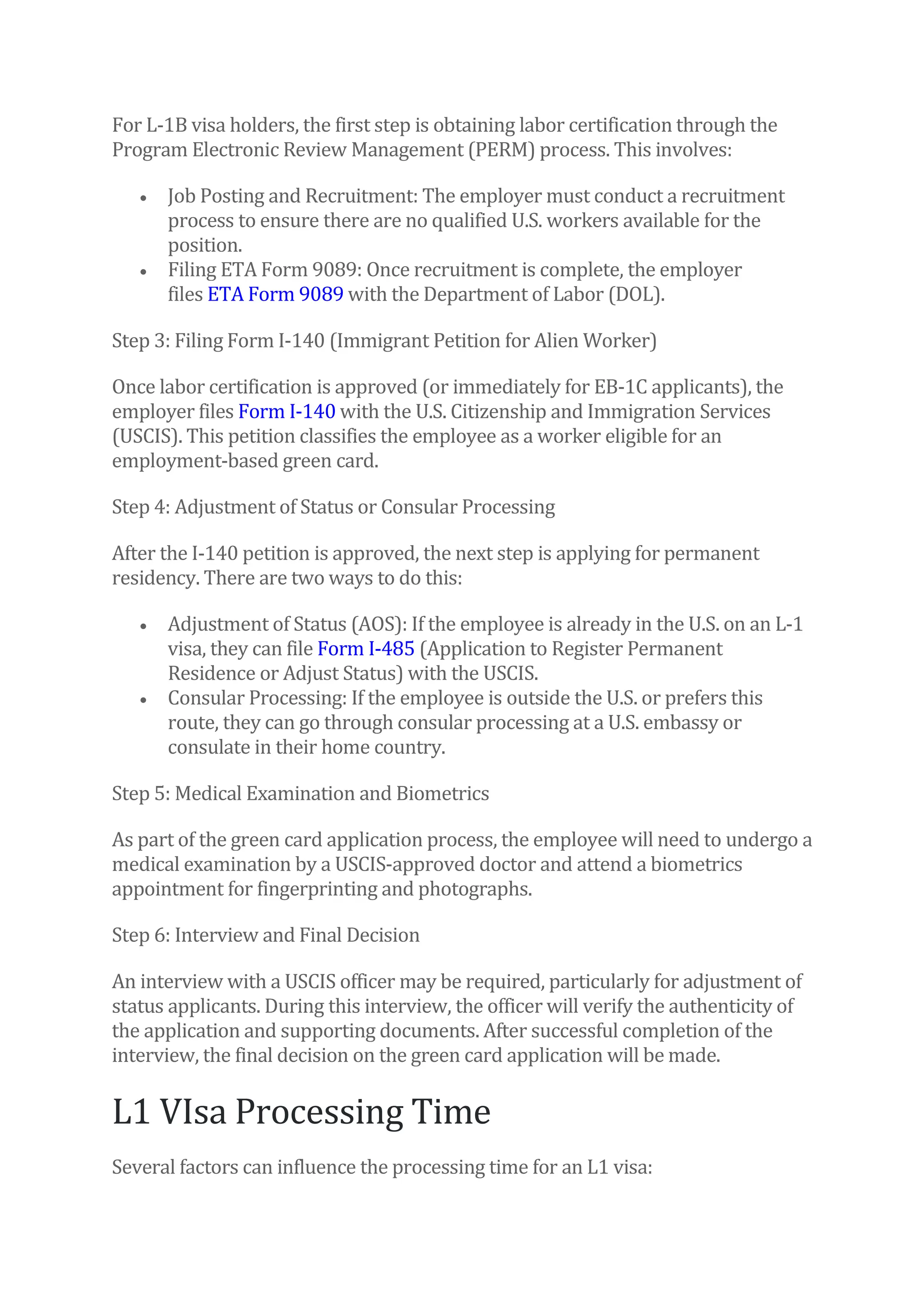 For L-1B visa holders, the first step is obtaining labor certification through the
Program Electronic Review Management (PERM) process. This involves:
• Job Posting and Recruitment: The employer must conduct a recruitment
process to ensure there are no qualified U.S. workers available for the
position.
• Filing ETA Form 9089: Once recruitment is complete, the employer
files ETA Form 9089 with the Department of Labor (DOL).
Step 3: Filing Form I-140 (Immigrant Petition for Alien Worker)
Once labor certification is approved (or immediately for EB-1C applicants), the
employer files Form I-140 with the U.S. Citizenship and Immigration Services
(USCIS). This petition classifies the employee as a worker eligible for an
employment-based green card.
Step 4: Adjustment of Status or Consular Processing
After the I-140 petition is approved, the next step is applying for permanent
residency. There are two ways to do this:
• Adjustment of Status (AOS): If the employee is already in the U.S. on an L-1
visa, they can file Form I-485 (Application to Register Permanent
Residence or Adjust Status) with the USCIS.
• Consular Processing: If the employee is outside the U.S. or prefers this
route, they can go through consular processing at a U.S. embassy or
consulate in their home country.
Step 5: Medical Examination and Biometrics
As part of the green card application process, the employee will need to undergo a
medical examination by a USCIS-approved doctor and attend a biometrics
appointment for fingerprinting and photographs.
Step 6: Interview and Final Decision
An interview with a USCIS officer may be required, particularly for adjustment of
status applicants. During this interview, the officer will verify the authenticity of
the application and supporting documents. After successful completion of the
interview, the final decision on the green card application will be made.
L1 VIsa Processing Time
Several factors can influence the processing time for an L1 visa:
 