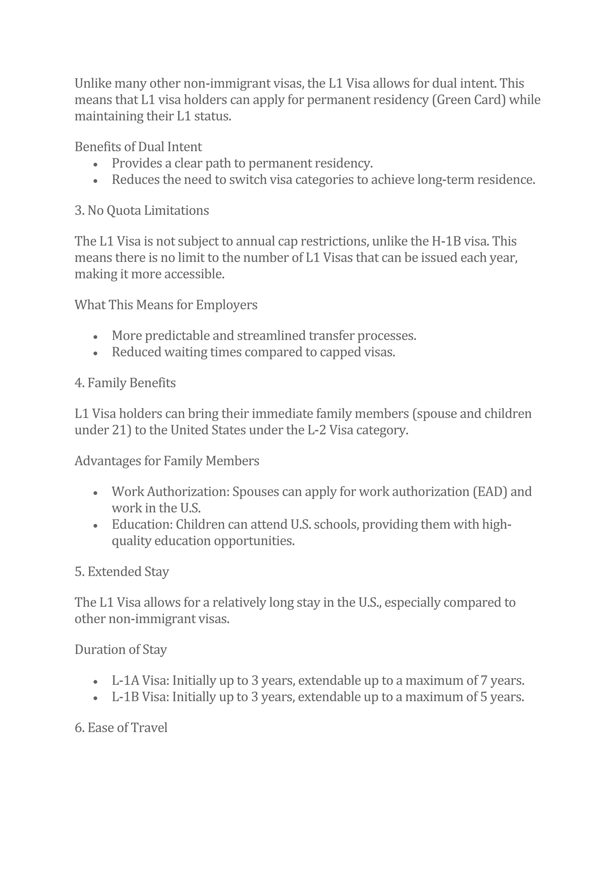 Unlike many other non-immigrant visas, the L1 Visa allows for dual intent. This
means that L1 visa holders can apply for permanent residency (Green Card) while
maintaining their L1 status.
Benefits of Dual Intent
• Provides a clear path to permanent residency.
• Reduces the need to switch visa categories to achieve long-term residence.
3. No Quota Limitations
The L1 Visa is not subject to annual cap restrictions, unlike the H-1B visa. This
means there is no limit to the number of L1 Visas that can be issued each year,
making it more accessible.
What This Means for Employers
• More predictable and streamlined transfer processes.
• Reduced waiting times compared to capped visas.
4. Family Benefits
L1 Visa holders can bring their immediate family members (spouse and children
under 21) to the United States under the L-2 Visa category.
Advantages for Family Members
• Work Authorization: Spouses can apply for work authorization (EAD) and
work in the U.S.
• Education: Children can attend U.S. schools, providing them with high-
quality education opportunities.
5. Extended Stay
The L1 Visa allows for a relatively long stay in the U.S., especially compared to
other non-immigrant visas.
Duration of Stay
• L-1A Visa: Initially up to 3 years, extendable up to a maximum of 7 years.
• L-1B Visa: Initially up to 3 years, extendable up to a maximum of 5 years.
6. Ease of Travel
 