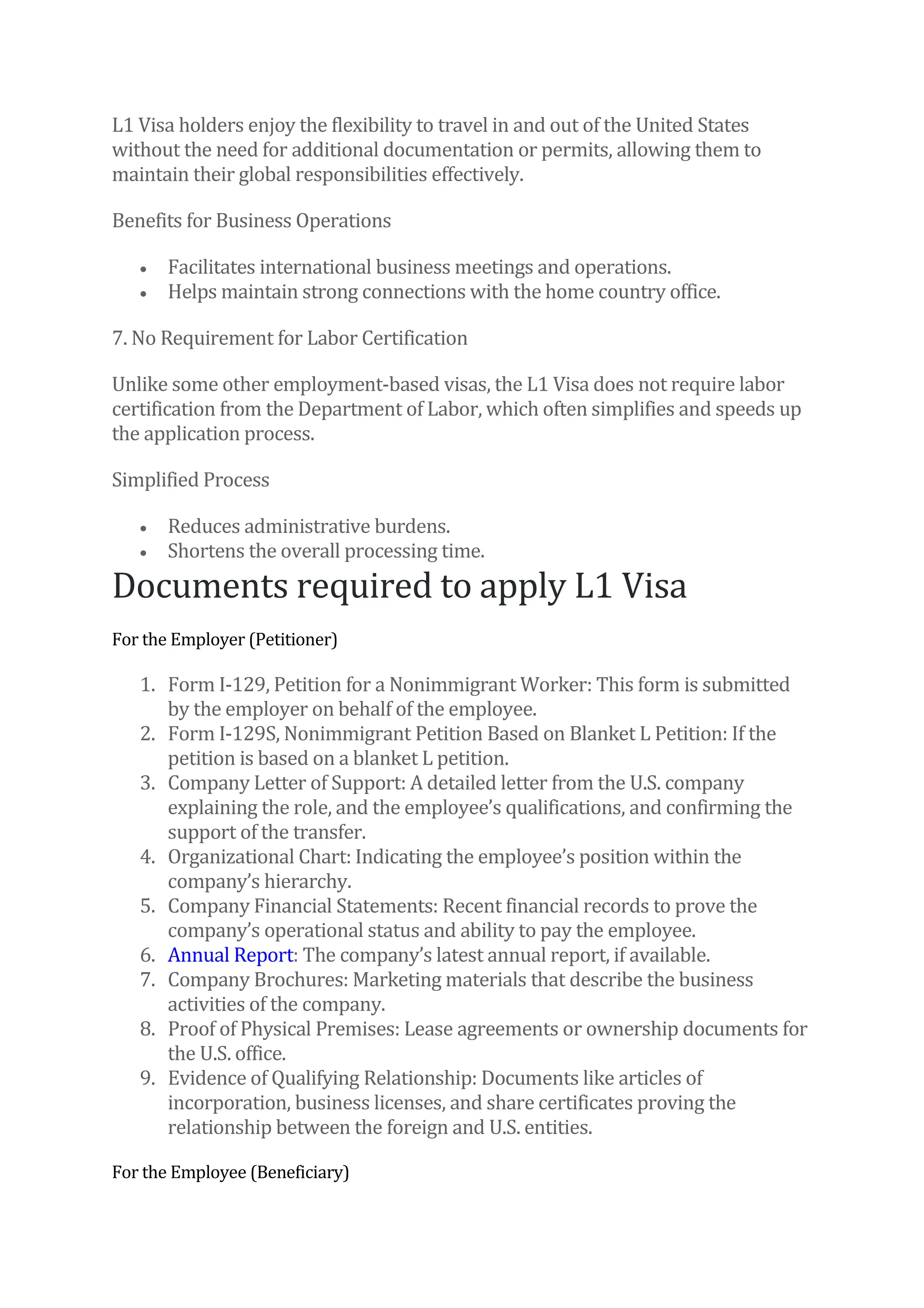 L1 Visa holders enjoy the flexibility to travel in and out of the United States
without the need for additional documentation or permits, allowing them to
maintain their global responsibilities effectively.
Benefits for Business Operations
• Facilitates international business meetings and operations.
• Helps maintain strong connections with the home country office.
7. No Requirement for Labor Certification
Unlike some other employment-based visas, the L1 Visa does not require labor
certification from the Department of Labor, which often simplifies and speeds up
the application process.
Simplified Process
• Reduces administrative burdens.
• Shortens the overall processing time.
Documents required to apply L1 Visa
For the Employer (Petitioner)
1. Form I-129, Petition for a Nonimmigrant Worker: This form is submitted
by the employer on behalf of the employee.
2. Form I-129S, Nonimmigrant Petition Based on Blanket L Petition: If the
petition is based on a blanket L petition.
3. Company Letter of Support: A detailed letter from the U.S. company
explaining the role, and the employee’s qualifications, and confirming the
support of the transfer.
4. Organizational Chart: Indicating the employee’s position within the
company’s hierarchy.
5. Company Financial Statements: Recent financial records to prove the
company’s operational status and ability to pay the employee.
6. Annual Report: The company’s latest annual report, if available.
7. Company Brochures: Marketing materials that describe the business
activities of the company.
8. Proof of Physical Premises: Lease agreements or ownership documents for
the U.S. office.
9. Evidence of Qualifying Relationship: Documents like articles of
incorporation, business licenses, and share certificates proving the
relationship between the foreign and U.S. entities.
For the Employee (Beneficiary)
 