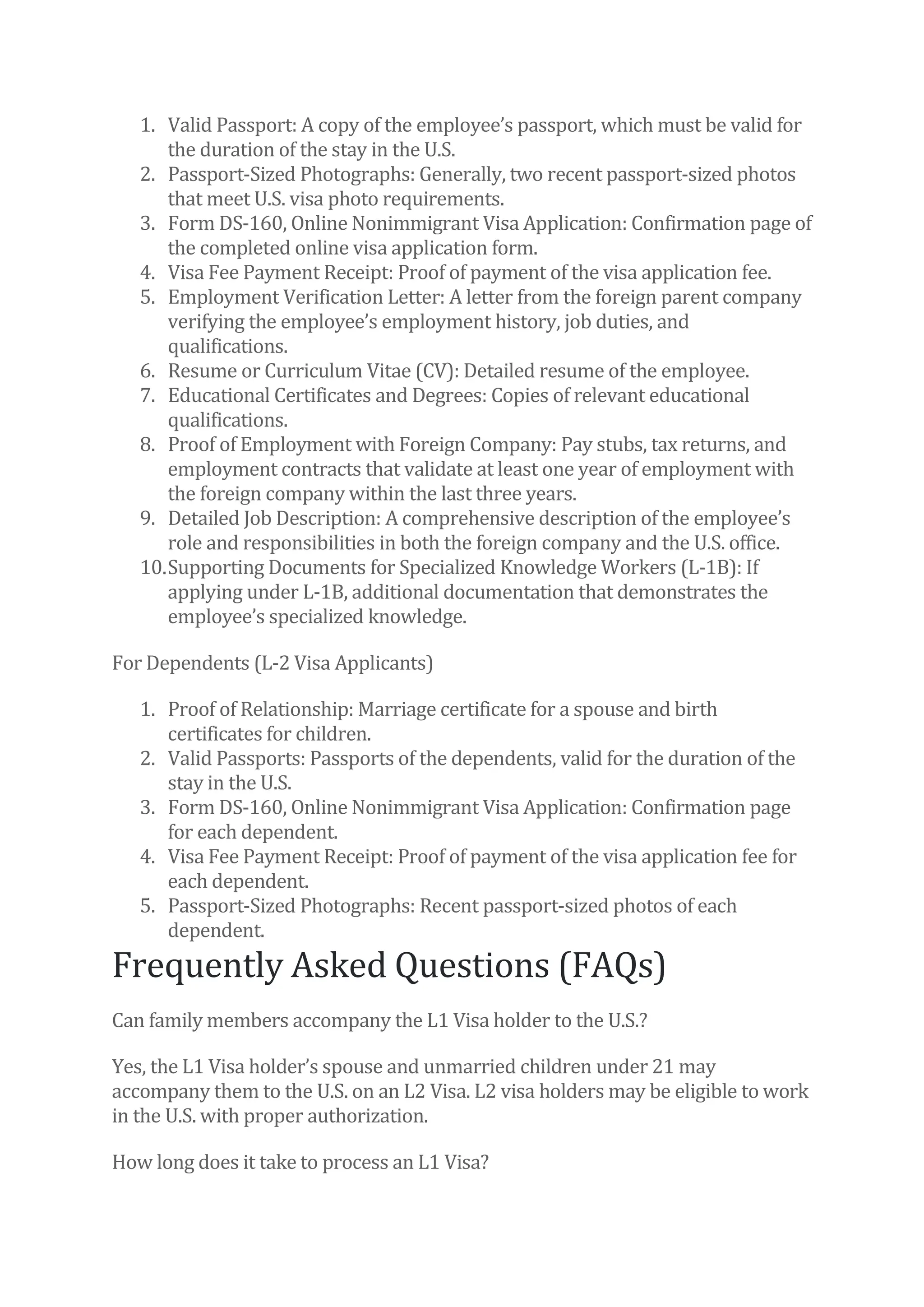 1. Valid Passport: A copy of the employee’s passport, which must be valid for
the duration of the stay in the U.S.
2. Passport-Sized Photographs: Generally, two recent passport-sized photos
that meet U.S. visa photo requirements.
3. Form DS-160, Online Nonimmigrant Visa Application: Confirmation page of
the completed online visa application form.
4. Visa Fee Payment Receipt: Proof of payment of the visa application fee.
5. Employment Verification Letter: A letter from the foreign parent company
verifying the employee’s employment history, job duties, and
qualifications.
6. Resume or Curriculum Vitae (CV): Detailed resume of the employee.
7. Educational Certificates and Degrees: Copies of relevant educational
qualifications.
8. Proof of Employment with Foreign Company: Pay stubs, tax returns, and
employment contracts that validate at least one year of employment with
the foreign company within the last three years.
9. Detailed Job Description: A comprehensive description of the employee’s
role and responsibilities in both the foreign company and the U.S. office.
10.Supporting Documents for Specialized Knowledge Workers (L-1B): If
applying under L-1B, additional documentation that demonstrates the
employee’s specialized knowledge.
For Dependents (L-2 Visa Applicants)
1. Proof of Relationship: Marriage certificate for a spouse and birth
certificates for children.
2. Valid Passports: Passports of the dependents, valid for the duration of the
stay in the U.S.
3. Form DS-160, Online Nonimmigrant Visa Application: Confirmation page
for each dependent.
4. Visa Fee Payment Receipt: Proof of payment of the visa application fee for
each dependent.
5. Passport-Sized Photographs: Recent passport-sized photos of each
dependent.
Frequently Asked Questions (FAQs)
Can family members accompany the L1 Visa holder to the U.S.?
Yes, the L1 Visa holder’s spouse and unmarried children under 21 may
accompany them to the U.S. on an L2 Visa. L2 visa holders may be eligible to work
in the U.S. with proper authorization.
How long does it take to process an L1 Visa?
 
