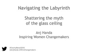 #CharityRetail2018
@AnjHanda @WmnChangemakers
Navigating the Labyrinth
Shattering the myth
of the glass ceiling
Anj Handa
Inspiring Women Changemakers
 