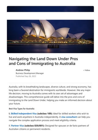 Australia, with its breathtaking landscapes, diverse culture, and strong economy, has
long been a favored destination for immigrants worldwide. However, like any major
life decision, moving to Australia comes with its own set of advantages and
disadvantages. This comprehensive guide will delve into the pros and cons of
immigrating to the Land Down Under, helping you make an informed decision about
your future.
Best Visa Types for Australia:
I. Skilled Independent Visa ﴾subclass 189﴿: Ideal for skilled workers who wish to
live and work anywhere in Australia independently. A visa consultant can help you
navigate the complex application process and meet eligibility criteria.
II. Partner Visa ﴾subclass 820/801﴿: Designed for spouses or de facto partners of
Australian citizens or permanent residents.
Navigating the Land Down Under Pros
and Cons of Immigrating to Australia
Andrew Philip
Business Development Manager
Published Sep 28, 2023
+ Follow
 