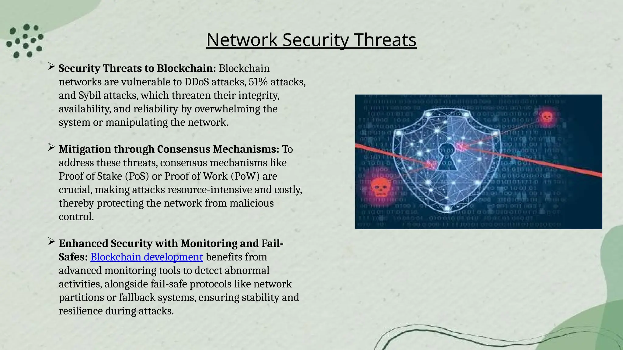 Network Security Threats
 Security Threats to Blockchain: Blockchain
networks are vulnerable to DDoS attacks, 51% attacks,
and Sybil attacks, which threaten their integrity,
availability, and reliability by overwhelming the
system or manipulating the network.
 Mitigation through Consensus Mechanisms: To
address these threats, consensus mechanisms like
Proof of Stake (PoS) or Proof of Work (PoW) are
crucial, making attacks resource-intensive and costly,
thereby protecting the network from malicious
control.
 Enhanced Security with Monitoring and Fail-
Safes: Blockchain development benefits from
advanced monitoring tools to detect abnormal
activities, alongside fail-safe protocols like network
partitions or fallback systems, ensuring stability and
resilience during attacks.
 